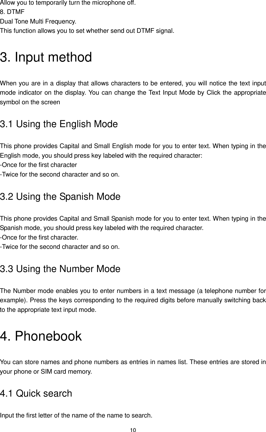 10 Allow you to temporarily turn the microphone off. 8. DTMF Dual Tone Multi Frequency.   This function allows you to set whether send out DTMF signal. 3. Input method When you are in a display that allows characters to be entered, you will notice the text input mode indicator on the display. You can change the Text Input Mode by Click the appropriate symbol on the screen 3.1 Using the English Mode This phone provides Capital and Small English mode for you to enter text. When typing in the English mode, you should press key labeled with the required character: -Once for the first character -Twice for the second character and so on. 3.2 Using the Spanish Mode This phone provides Capital and Small Spanish mode for you to enter text. When typing in the Spanish mode, you should press key labeled with the required character. -Once for the first character. -Twice for the second character and so on. 3.3 Using the Number Mode The Number mode enables you to enter numbers in a text message (a telephone number for example). Press the keys corresponding to the required digits before manually switching back to the appropriate text input mode. 4. Phonebook You can store names and phone numbers as entries in names list. These entries are stored in your phone or SIM card memory. 4.1 Quick search Input the first letter of the name of the name to search. 