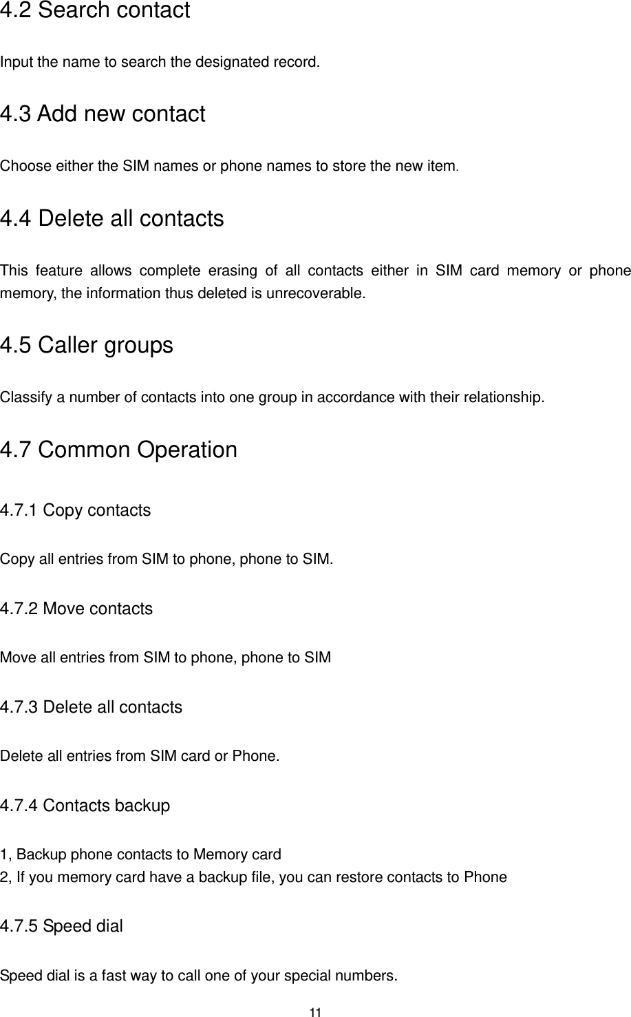 11 4.2 Search contact Input the name to search the designated record. 4.3 Add new contact Choose either the SIM names or phone names to store the new item. 4.4 Delete all contacts This  feature  allows  complete  erasing  of  all  contacts  either  in  SIM  card  memory  or  phone memory, the information thus deleted is unrecoverable. 4.5 Caller groups Classify a number of contacts into one group in accordance with their relationship. 4.7 Common Operation 4.7.1 Copy contacts Copy all entries from SIM to phone, phone to SIM. 4.7.2 Move contacts Move all entries from SIM to phone, phone to SIM   4.7.3 Delete all contacts Delete all entries from SIM card or Phone. 4.7.4 Contacts backup 1, Backup phone contacts to Memory card 2, If you memory card have a backup file, you can restore contacts to Phone 4.7.5 Speed dial Speed dial is a fast way to call one of your special numbers. 