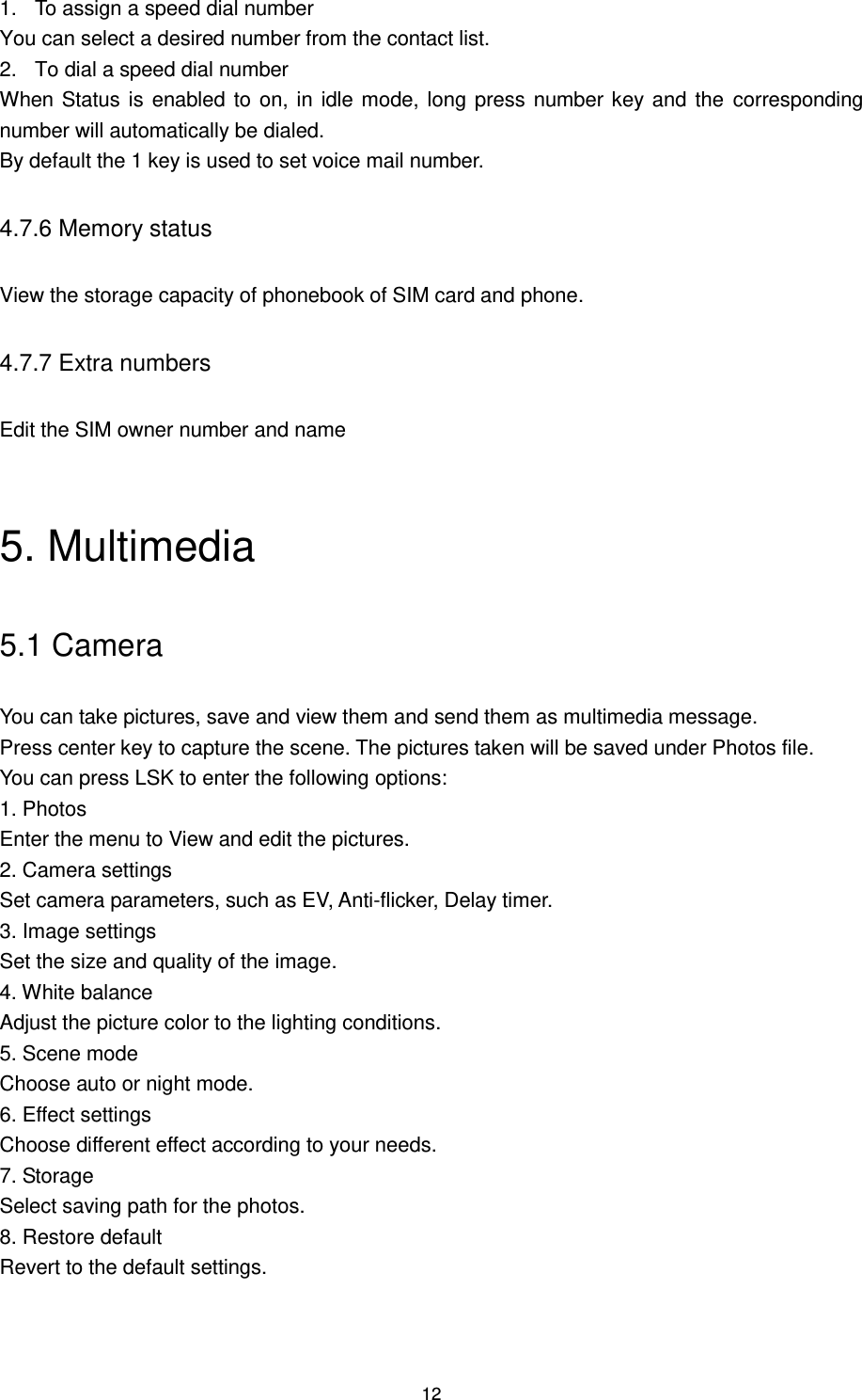 12 1.  To assign a speed dial number You can select a desired number from the contact list. 2.  To dial a speed dial number When Status is enabled to on, in idle mode, long press number key and the  corresponding number will automatically be dialed. By default the 1 key is used to set voice mail number. 4.7.6 Memory status View the storage capacity of phonebook of SIM card and phone. 4.7.7 Extra numbers Edit the SIM owner number and name  5. Multimedia 5.1 Camera   You can take pictures, save and view them and send them as multimedia message. Press center key to capture the scene. The pictures taken will be saved under Photos file.   You can press LSK to enter the following options: 1. Photos Enter the menu to View and edit the pictures. 2. Camera settings Set camera parameters, such as EV, Anti-flicker, Delay timer. 3. Image settings Set the size and quality of the image. 4. White balance Adjust the picture color to the lighting conditions. 5. Scene mode Choose auto or night mode. 6. Effect settings Choose different effect according to your needs. 7. Storage Select saving path for the photos. 8. Restore default Revert to the default settings. 