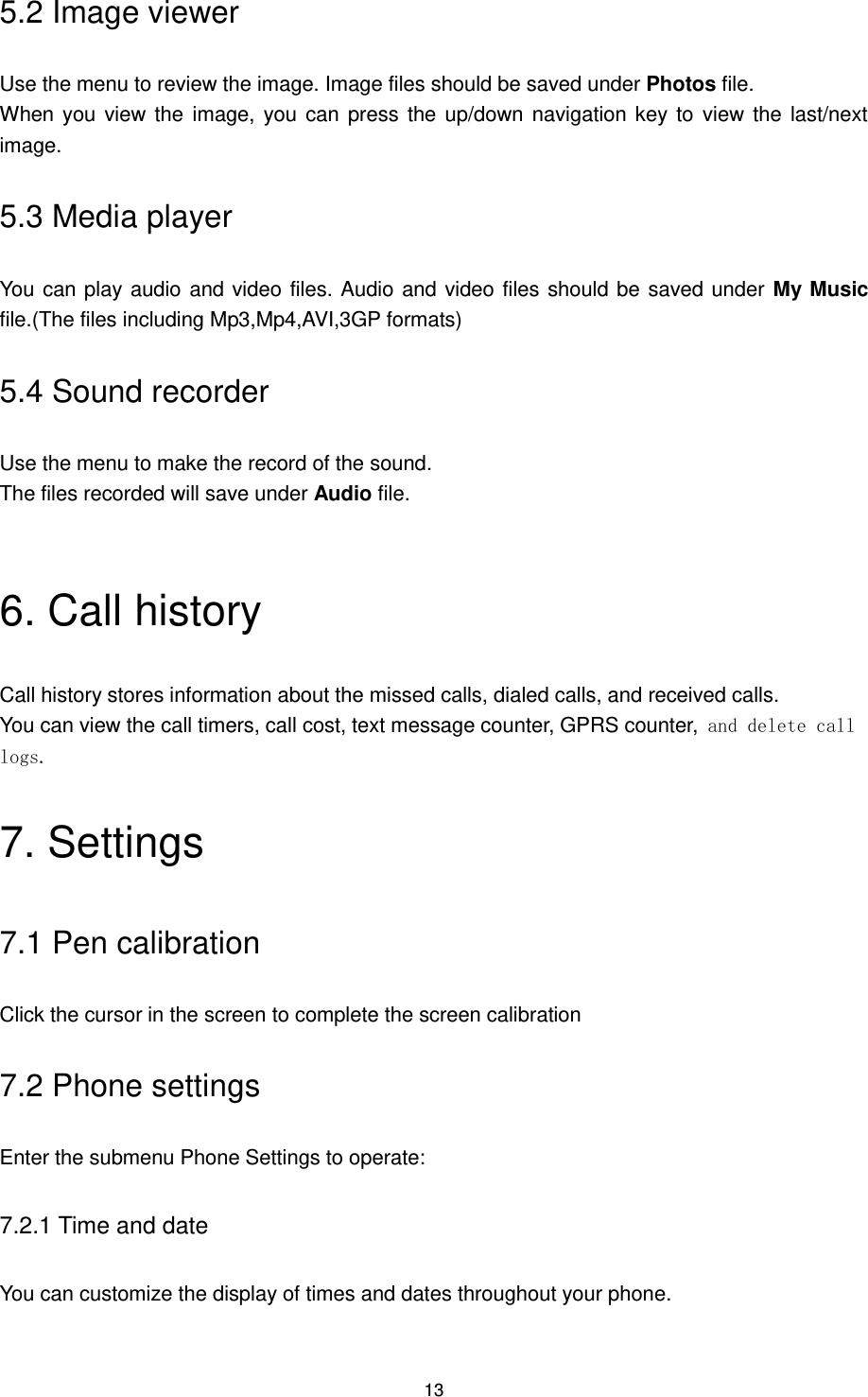 13 5.2 Image viewer Use the menu to review the image. Image files should be saved under Photos file. When you view the  image, you can  press the up/down navigation key to view the last/next image. 5.3 Media player You can play audio and video files. Audio and video files should be saved under My Music file.(The files including Mp3,Mp4,AVI,3GP formats) 5.4 Sound recorder Use the menu to make the record of the sound. The files recorded will save under Audio file.  6. Call history Call history stores information about the missed calls, dialed calls, and received calls.   You can view the call timers, call cost, text message counter, GPRS counter, and delete call logs. 7. Settings 7.1 Pen calibration Click the cursor in the screen to complete the screen calibration   7.2 Phone settings Enter the submenu Phone Settings to operate: 7.2.1 Time and date You can customize the display of times and dates throughout your phone.   