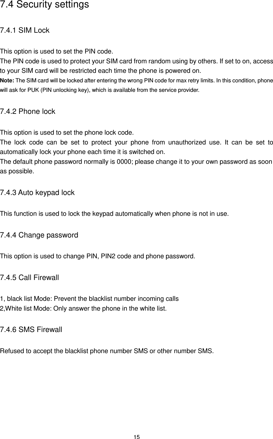 15 7.4 Security settings 7.4.1 SIM Lock This option is used to set the PIN code. The PIN code is used to protect your SIM card from random using by others. If set to on, access to your SIM card will be restricted each time the phone is powered on. Note: The SIM card will be locked after entering the wrong PIN code for max retry limits. In this condition, phone will ask for PUK (PIN unlocking key), which is available from the service provider. 7.4.2 Phone lock This option is used to set the phone lock code. The  lock  code  can  be  set  to  protect  your  phone  from  unauthorized  use.  It  can  be  set  to automatically lock your phone each time it is switched on. The default phone password normally is 0000; please change it to your own password as soon as possible. 7.4.3 Auto keypad lock This function is used to lock the keypad automatically when phone is not in use.   7.4.4 Change password This option is used to change PIN, PIN2 code and phone password. 7.4.5 Call Firewall 1, black list Mode: Prevent the blacklist number incoming calls 2,White list Mode: Only answer the phone in the white list. 7.4.6 SMS Firewall Refused to accept the blacklist phone number SMS or other number SMS.  