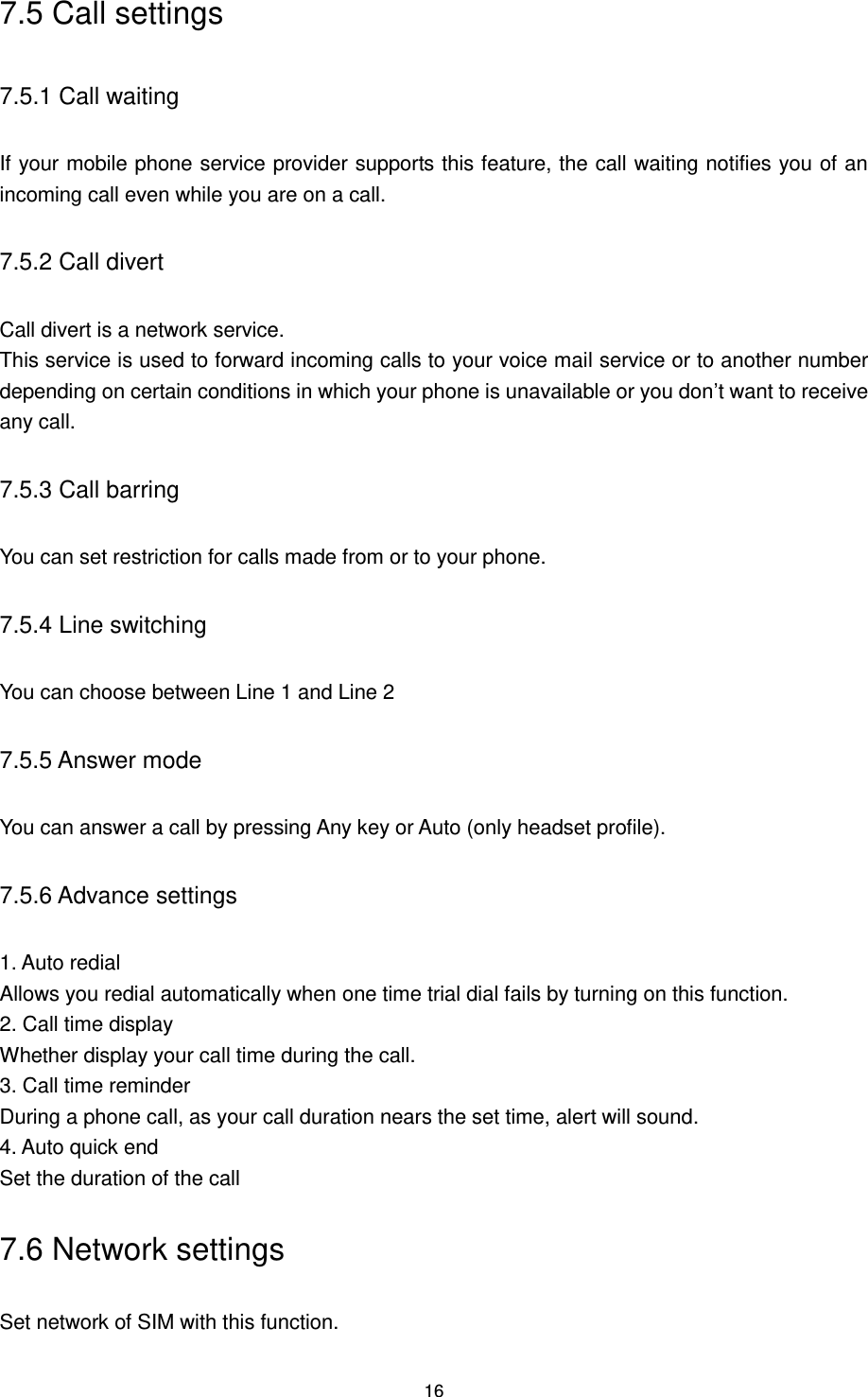 16 7.5 Call settings 7.5.1 Call waiting If your mobile phone service provider supports this feature, the call waiting notifies you of an incoming call even while you are on a call. 7.5.2 Call divert Call divert is a network service. This service is used to forward incoming calls to your voice mail service or to another number depending on certain conditions in which your phone is unavailable or you don‟t want to receive any call. 7.5.3 Call barring You can set restriction for calls made from or to your phone. 7.5.4 Line switching You can choose between Line 1 and Line 2 7.5.5 Answer mode   You can answer a call by pressing Any key or Auto (only headset profile). 7.5.6 Advance settings 1. Auto redial Allows you redial automatically when one time trial dial fails by turning on this function. 2. Call time display Whether display your call time during the call. 3. Call time reminder During a phone call, as your call duration nears the set time, alert will sound. 4. Auto quick end Set the duration of the call 7.6 Network settings Set network of SIM with this function. 