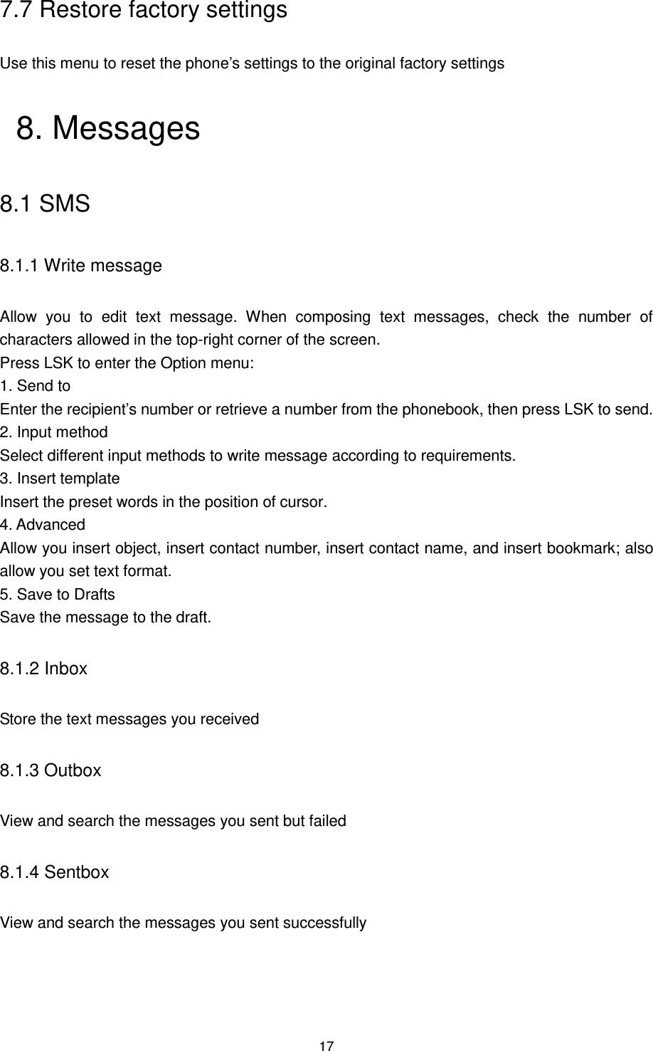 17 7.7 Restore factory settings Use this menu to reset the phone‟s settings to the original factory settings 8. Messages 8.1 SMS 8.1.1 Write message Allow  you  to  edit  text  message.  When  composing  text  messages,  check  the  number  of characters allowed in the top-right corner of the screen.   Press LSK to enter the Option menu:   1. Send to Enter the recipient‟s number or retrieve a number from the phonebook, then press LSK to send. 2. Input method Select different input methods to write message according to requirements. 3. Insert template Insert the preset words in the position of cursor. 4. Advanced Allow you insert object, insert contact number, insert contact name, and insert bookmark; also allow you set text format. 5. Save to Drafts Save the message to the draft. 8.1.2 Inbox Store the text messages you received 8.1.3 Outbox View and search the messages you sent but failed 8.1.4 Sentbox View and search the messages you sent successfully 