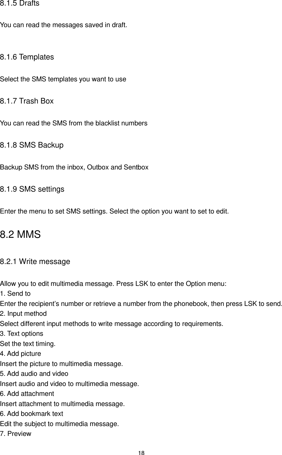 18 8.1.5 Drafts You can read the messages saved in draft.  8.1.6 Templates Select the SMS templates you want to use 8.1.7 Trash Box You can read the SMS from the blacklist numbers 8.1.8 SMS Backup Backup SMS from the inbox, Outbox and Sentbox   8.1.9 SMS settings Enter the menu to set SMS settings. Select the option you want to set to edit. 8.2 MMS 8.2.1 Write message Allow you to edit multimedia message. Press LSK to enter the Option menu:   1. Send to Enter the recipient‟s number or retrieve a number from the phonebook, then press LSK to send. 2. Input method Select different input methods to write message according to requirements. 3. Text options Set the text timing. 4. Add picture Insert the picture to multimedia message. 5. Add audio and video Insert audio and video to multimedia message. 6. Add attachment Insert attachment to multimedia message. 6. Add bookmark text Edit the subject to multimedia message. 7. Preview   