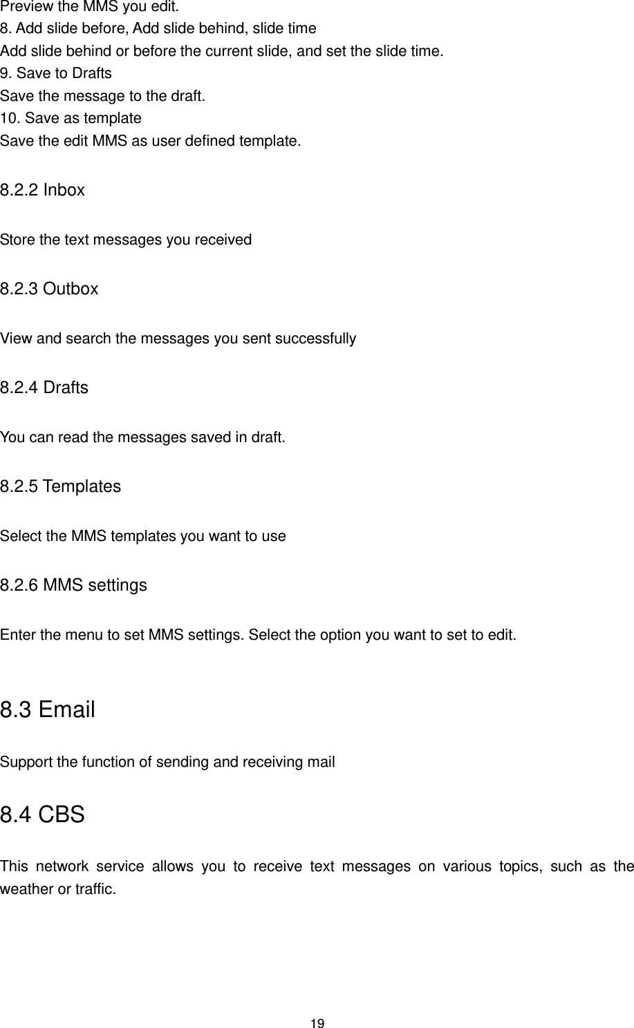 19 Preview the MMS you edit. 8. Add slide before, Add slide behind, slide time Add slide behind or before the current slide, and set the slide time. 9. Save to Drafts Save the message to the draft. 10. Save as template Save the edit MMS as user defined template. 8.2.2 Inbox Store the text messages you received 8.2.3 Outbox View and search the messages you sent successfully 8.2.4 Drafts You can read the messages saved in draft. 8.2.5 Templates Select the MMS templates you want to use 8.2.6 MMS settings Enter the menu to set MMS settings. Select the option you want to set to edit.  8.3 Email Support the function of sending and receiving mail 8.4 CBS This  network  service  allows  you  to  receive  text  messages  on  various  topics,  such  as  the weather or traffic.  