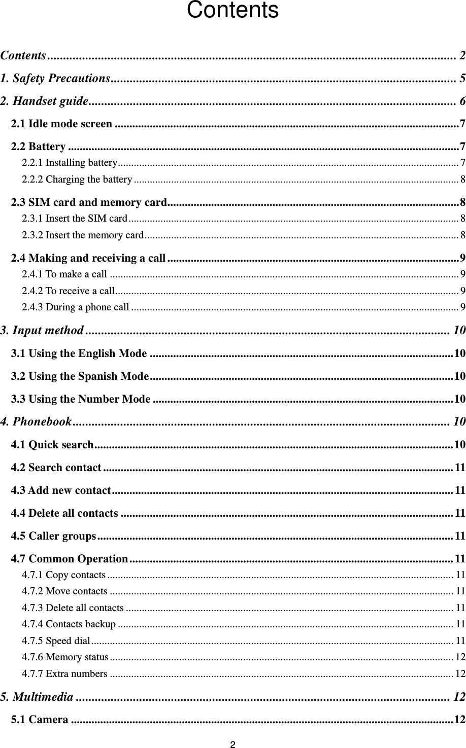 2 Contents Contents ................................................................................................................................. 2 1. Safety Precautions ............................................................................................................. 5 2. Handset guide .................................................................................................................... 6 2.1 Idle mode screen ...................................................................................................................... 7 2.2 Battery ...................................................................................................................................... 7 2.2.1 Installing battery................................................................................................................................ 7 2.2.2 Charging the battery .......................................................................................................................... 8 2.3 SIM card and memory card.................................................................................................... 8 2.3.1 Insert the SIM card ............................................................................................................................ 8 2.3.2 Insert the memory card ...................................................................................................................... 8 2.4 Making and receiving a call .................................................................................................... 9 2.4.1 To make a call ................................................................................................................................... 9 2.4.2 To receive a call ................................................................................................................................. 9 2.4.3 During a phone call ........................................................................................................................... 9 3. Input method ................................................................................................................... 10 3.1 Using the English Mode ........................................................................................................ 10 3.2 Using the Spanish Mode ........................................................................................................ 10 3.3 Using the Number Mode ....................................................................................................... 10 4. Phonebook ....................................................................................................................... 10 4.1 Quick search ........................................................................................................................... 10 4.2 Search contact ........................................................................................................................ 11 4.3 Add new contact ..................................................................................................................... 11 4.4 Delete all contacts .................................................................................................................. 11 4.5 Caller groups .......................................................................................................................... 11 4.7 Common Operation ............................................................................................................... 11 4.7.1 Copy contacts .................................................................................................................................. 11 4.7.2 Move contacts ................................................................................................................................. 11 4.7.3 Delete all contacts ........................................................................................................................... 11 4.7.4 Contacts backup .............................................................................................................................. 11 4.7.5 Speed dial ........................................................................................................................................ 11 4.7.6 Memory status ................................................................................................................................. 12 4.7.7 Extra numbers ................................................................................................................................. 12 5. Multimedia ...................................................................................................................... 12 5.1 Camera ................................................................................................................................... 12 