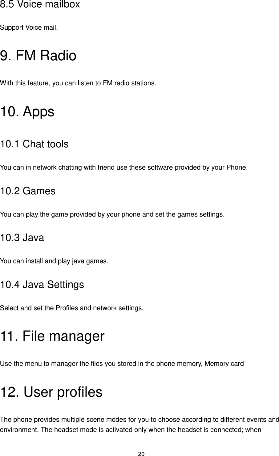 20 8.5 Voice mailbox Support Voice mail. 9. FM Radio With this feature, you can listen to FM radio stations. 10. Apps 10.1 Chat tools You can in network chatting with friend use these software provided by your Phone. 10.2 Games You can play the game provided by your phone and set the games settings. 10.3 Java You can install and play java games. 10.4 Java Settings Select and set the Profiles and network settings. 11. File manager Use the menu to manager the files you stored in the phone memory, Memory card   12. User profiles The phone provides multiple scene modes for you to choose according to different events and environment. The headset mode is activated only when the headset is connected; when 