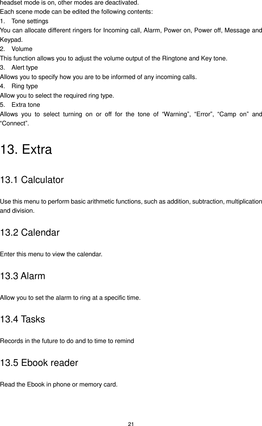 21 headset mode is on, other modes are deactivated. Each scene mode can be edited the following contents: 1.  Tone settings You can allocate different ringers for Incoming call, Alarm, Power on, Power off, Message and Keypad. 2.  Volume This function allows you to adjust the volume output of the Ringtone and Key tone. 3.  Alert type Allows you to specify how you are to be informed of any incoming calls. 4.  Ring type Allow you to select the required ring type. 5.  Extra tone Allows  you  to  select  turning  on  or  off  for  the  tone  of  “Warning”,  “Error”,  “Camp  on”  and “Connect”. 13. Extra 13.1 Calculator Use this menu to perform basic arithmetic functions, such as addition, subtraction, multiplication and division. 13.2 Calendar Enter this menu to view the calendar. 13.3 Alarm Allow you to set the alarm to ring at a specific time. 13.4 Tasks Records in the future to do and to time to remind 13.5 Ebook reader Read the Ebook in phone or memory card. 