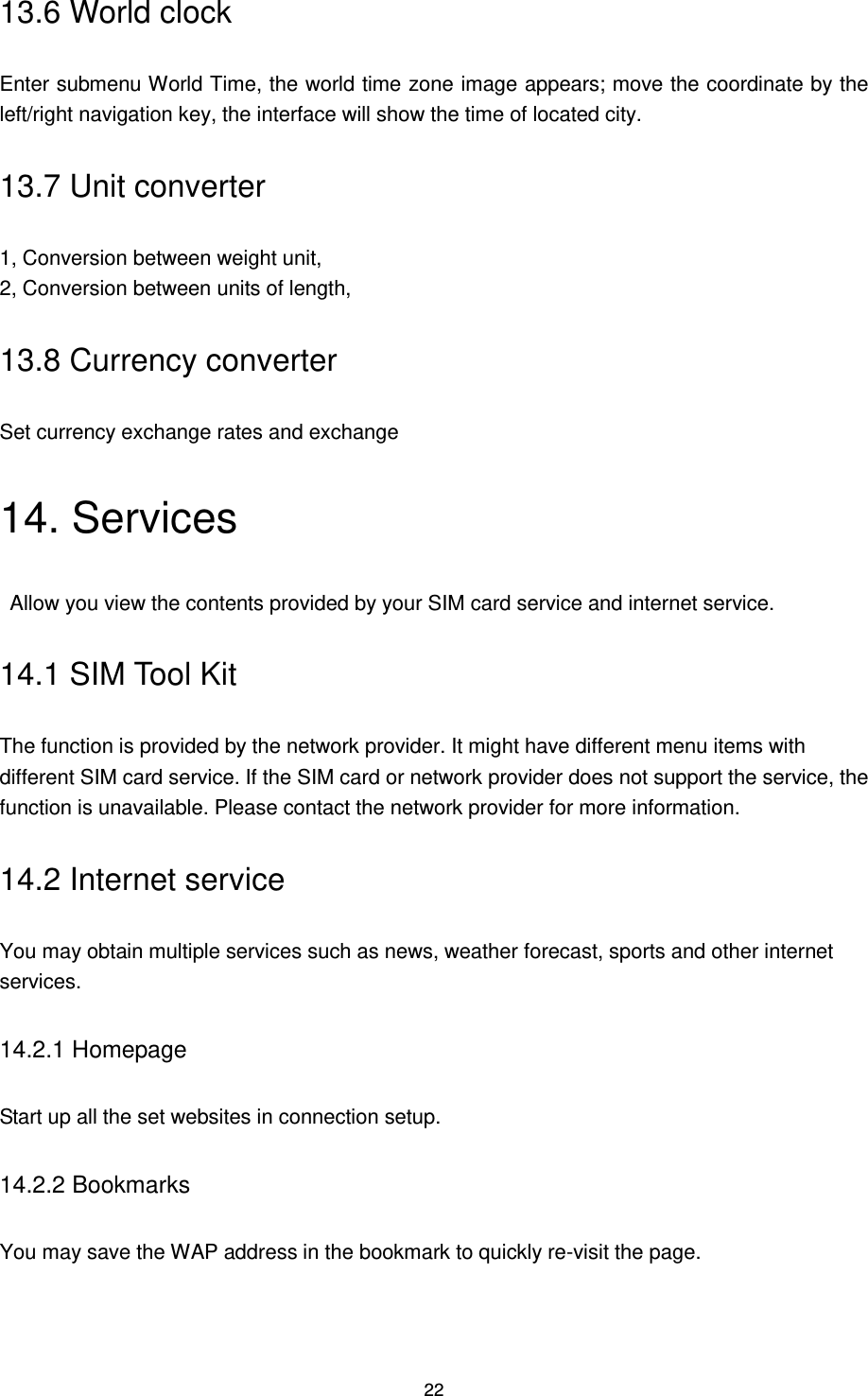22 13.6 World clock Enter submenu World Time, the world time zone image appears; move the coordinate by the left/right navigation key, the interface will show the time of located city. 13.7 Unit converter 1, Conversion between weight unit, 2, Conversion between units of length, 13.8 Currency converter Set currency exchange rates and exchange 14. Services   Allow you view the contents provided by your SIM card service and internet service. 14.1 SIM Tool Kit The function is provided by the network provider. It might have different menu items with different SIM card service. If the SIM card or network provider does not support the service, the function is unavailable. Please contact the network provider for more information. 14.2 Internet service You may obtain multiple services such as news, weather forecast, sports and other internet services.   14.2.1 Homepage Start up all the set websites in connection setup. 14.2.2 Bookmarks You may save the WAP address in the bookmark to quickly re-visit the page. 