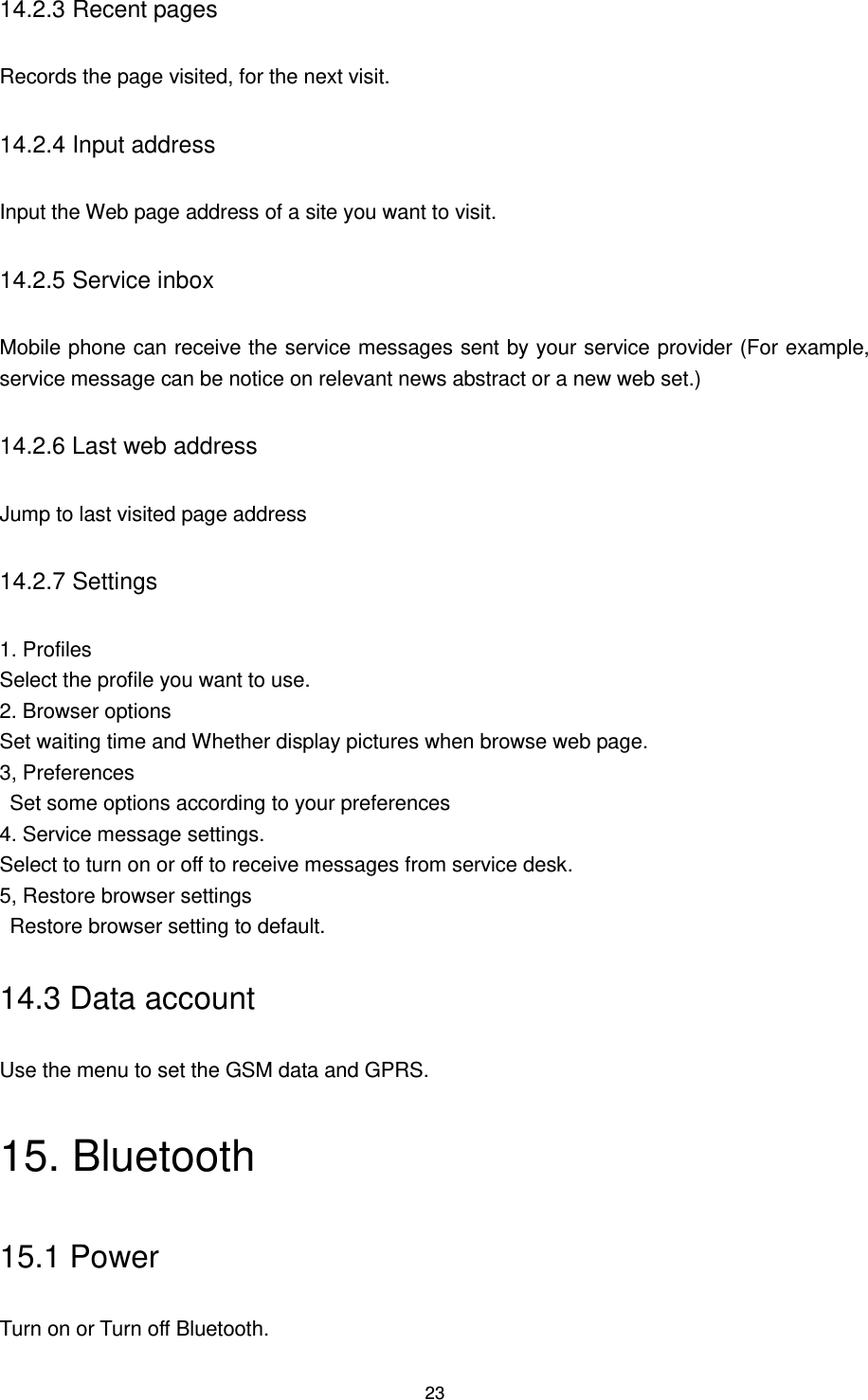 23 14.2.3 Recent pages Records the page visited, for the next visit. 14.2.4 Input address Input the Web page address of a site you want to visit. 14.2.5 Service inbox Mobile phone can receive the service messages sent by your service provider (For example, service message can be notice on relevant news abstract or a new web set.) 14.2.6 Last web address Jump to last visited page address 14.2.7 Settings 1. Profiles Select the profile you want to use. 2. Browser options Set waiting time and Whether display pictures when browse web page. 3, Preferences     Set some options according to your preferences 4. Service message settings. Select to turn on or off to receive messages from service desk. 5, Restore browser settings   Restore browser setting to default. 14.3 Data account Use the menu to set the GSM data and GPRS. 15. Bluetooth   15.1 Power Turn on or Turn off Bluetooth. 