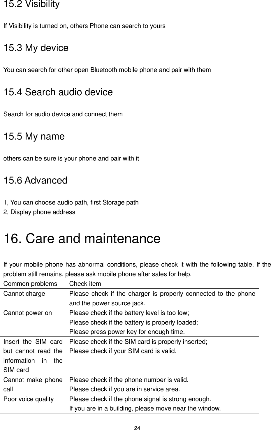 24 15.2 Visibility If Visibility is turned on, others Phone can search to yours 15.3 My device You can search for other open Bluetooth mobile phone and pair with them 15.4 Search audio device Search for audio device and connect them 15.5 My name others can be sure is your phone and pair with it 15.6 Advanced 1, You can choose audio path, first Storage path 2, Display phone address 16. Care and maintenance If your mobile phone has abnormal conditions, please check it with the following table. If the problem still remains, please ask mobile phone after sales for help. Common problems Check item Cannot charge Please check if  the charger is properly connected to the phone and the power source jack. Cannot power on Please check if the battery level is too low; Please check if the battery is properly loaded; Please press power key for enough time. Insert  the  SIM  card but  cannot  read  the information  in  the SIM card Please check if the SIM card is properly inserted; Please check if your SIM card is valid. Cannot make  phone call Please check if the phone number is valid. Please check if you are in service area. Poor voice quality Please check if the phone signal is strong enough. If you are in a building, please move near the window. 