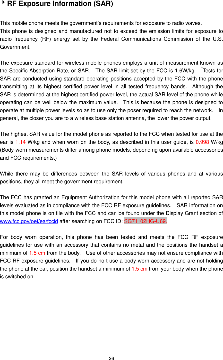 26 RF Exposure Information (SAR)  This mobile phone meets the government‟s requirements for exposure to radio waves. This phone is designed and manufactured not to exceed the emission limits for exposure to radio  frequency  (RF)  energy  set  by  the  Federal  Communications  Commission  of  the  U.S. Government.      The exposure standard for wireless mobile phones employs a unit of measurement known as the Specific Absorption Rate, or SAR.    The SAR limit set by the FCC is 1.6W/kg.    *Tests for SAR are conducted using standard operating positions accepted by the FCC with the phone transmitting  at  its highest certified power level  in  all tested frequency bands.    Although the SAR is determined at the highest certified power level, the actual SAR level of the phone while operating can be well below the maximum value.    This is because the phone is designed to operate at multiple power levels so as to use only the poser required to reach the network.    In general, the closer you are to a wireless base station antenna, the lower the power output.  The highest SAR value for the model phone as reported to the FCC when tested for use at the ear is 1.14 W/kg and when worn on the body, as described in this user guide, is 0.998 W/kg (Body-worn measurements differ among phone models, depending upon available accessories and FCC requirements.)  While  there  may  be  differences  between  the  SAR  levels  of  various  phones  and  at  various positions, they all meet the government requirement.  The FCC has granted an Equipment Authorization for this model phone with all reported SAR levels evaluated as in compliance with the FCC RF exposure guidelines.    SAR information on this model phone is on file with the FCC and can be found under the Display Grant section of www.fcc.gov/oet/ea/fccid after searching on FCC ID: SG71102HG-U69.  For  body  worn  operation,  this  phone  has  been  tested  and  meets  the  FCC  RF  exposure guidelines for use with an accessory that contains no metal and the positions the handset a minimum of 1.5 cm from the body.    Use of other accessories may not ensure compliance with FCC RF exposure guidelines.    If you do no t use a body-worn accessory and are not holding the phone at the ear, position the handset a minimum of 1.5 cm from your body when the phone is switched on.  