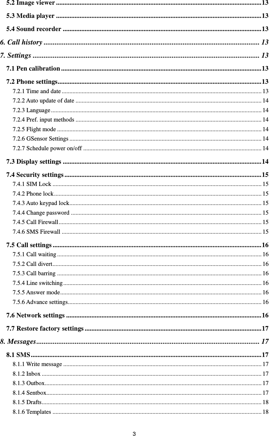 3 5.2 Image viewer .......................................................................................................................... 13 5.3 Media player .......................................................................................................................... 13 5.4 Sound recorder ...................................................................................................................... 13 6. Call history ...................................................................................................................... 13 7. Settings ............................................................................................................................ 13 7.1 Pen calibration ....................................................................................................................... 13 7.2 Phone settings ......................................................................................................................... 13 7.2.1 Time and date .................................................................................................................................. 13 7.2.2 Auto update of date ......................................................................................................................... 14 7.2.3 Language ......................................................................................................................................... 14 7.2.4 Pref. input methods ......................................................................................................................... 14 7.2.5 Flight mode ..................................................................................................................................... 14 7.2.6 GSensor Settings ............................................................................................................................. 14 7.2.7 Schedule power on/off .................................................................................................................... 14 7.3 Display settings ...................................................................................................................... 14 7.4 Security settings ..................................................................................................................... 15 7.4.1 SIM Lock ........................................................................................................................................ 15 7.4.2 Phone lock ....................................................................................................................................... 15 7.4.3 Auto keypad lock ............................................................................................................................. 15 7.4.4 Change password ............................................................................................................................ 15 7.4.5 Call Firewall .................................................................................................................................... 15 7.4.6 SMS Firewall .................................................................................................................................. 15 7.5 Call settings ............................................................................................................................ 16 7.5.1 Call waiting ..................................................................................................................................... 16 7.5.2 Call divert ........................................................................................................................................ 16 7.5.3 Call barring ..................................................................................................................................... 16 7.5.4 Line switching ................................................................................................................................. 16 7.5.5 Answer mode ................................................................................................................................... 16 7.5.6 Advance settings.............................................................................................................................. 16 7.6 Network settings .................................................................................................................... 16 7.7 Restore factory settings ......................................................................................................... 17 8. Messages .......................................................................................................................... 17 8.1 SMS ......................................................................................................................................... 17 8.1.1 Write message ................................................................................................................................. 17 8.1.2 Inbox ............................................................................................................................................... 17 8.1.3 Outbox ............................................................................................................................................. 17 8.1.4 Sentbox............................................................................................................................................ 17 8.1.5 Drafts ............................................................................................................................................... 18 8.1.6 Templates ........................................................................................................................................ 18 