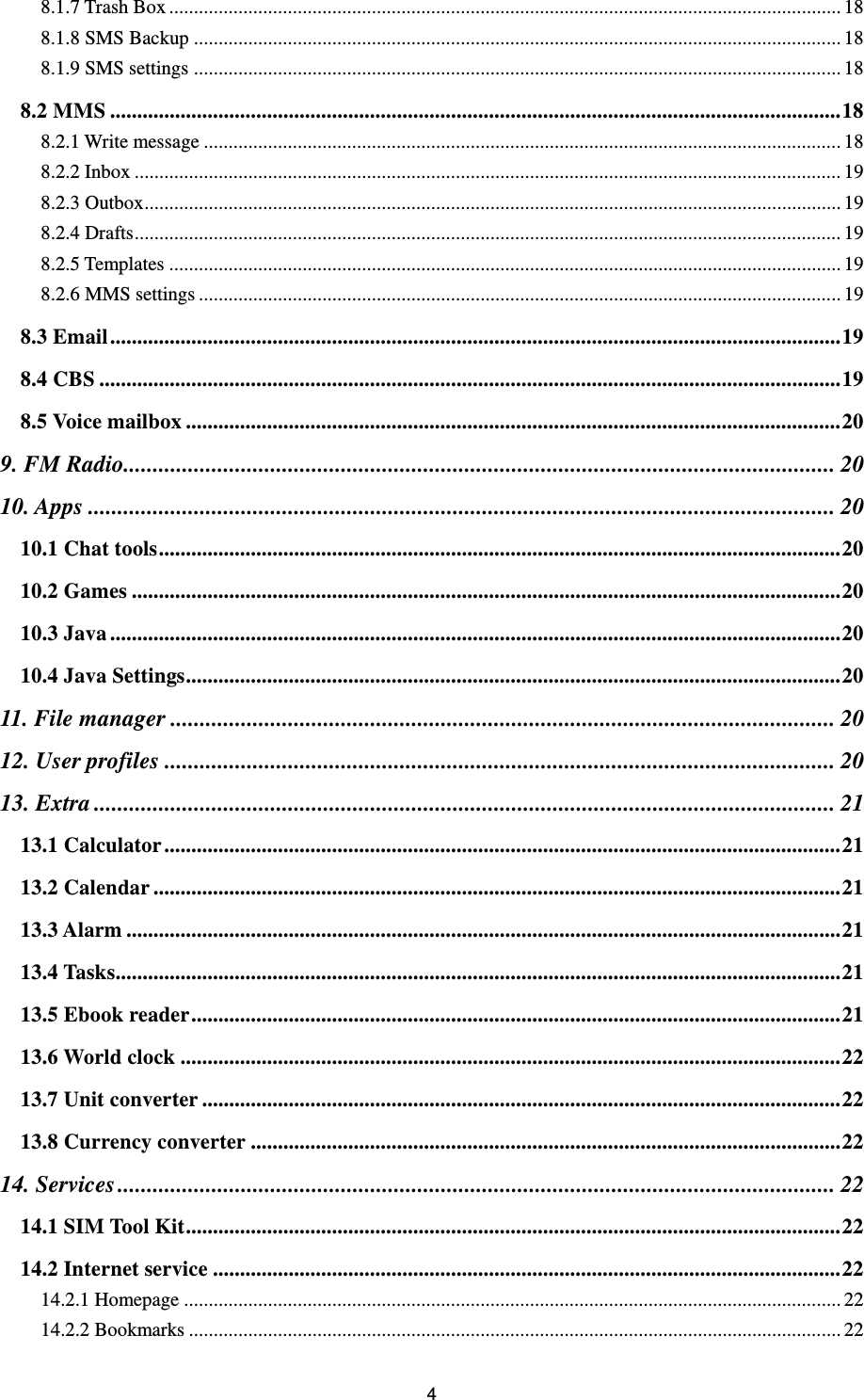 4 8.1.7 Trash Box ........................................................................................................................................ 18 8.1.8 SMS Backup ................................................................................................................................... 18 8.1.9 SMS settings ................................................................................................................................... 18 8.2 MMS ....................................................................................................................................... 18 8.2.1 Write message ................................................................................................................................. 18 8.2.2 Inbox ............................................................................................................................................... 19 8.2.3 Outbox ............................................................................................................................................. 19 8.2.4 Drafts ............................................................................................................................................... 19 8.2.5 Templates ........................................................................................................................................ 19 8.2.6 MMS settings .................................................................................................................................. 19 8.3 Email ....................................................................................................................................... 19 8.4 CBS ......................................................................................................................................... 19 8.5 Voice mailbox ......................................................................................................................... 20 9. FM Radio......................................................................................................................... 20 10. Apps ............................................................................................................................... 20 10.1 Chat tools .............................................................................................................................. 20 10.2 Games ................................................................................................................................... 20 10.3 Java ....................................................................................................................................... 20 10.4 Java Settings ......................................................................................................................... 20 11. File manager ................................................................................................................. 20 12. User profiles .................................................................................................................. 20 13. Extra .............................................................................................................................. 21 13.1 Calculator ............................................................................................................................. 21 13.2 Calendar ............................................................................................................................... 21 13.3 Alarm .................................................................................................................................... 21 13.4 Tasks ...................................................................................................................................... 21 13.5 Ebook reader ........................................................................................................................ 21 13.6 World clock .......................................................................................................................... 22 13.7 Unit converter ...................................................................................................................... 22 13.8 Currency converter ............................................................................................................. 22 14. Services .......................................................................................................................... 22 14.1 SIM Tool Kit ......................................................................................................................... 22 14.2 Internet service .................................................................................................................... 22 14.2.1 Homepage ..................................................................................................................................... 22 14.2.2 Bookmarks .................................................................................................................................... 22 