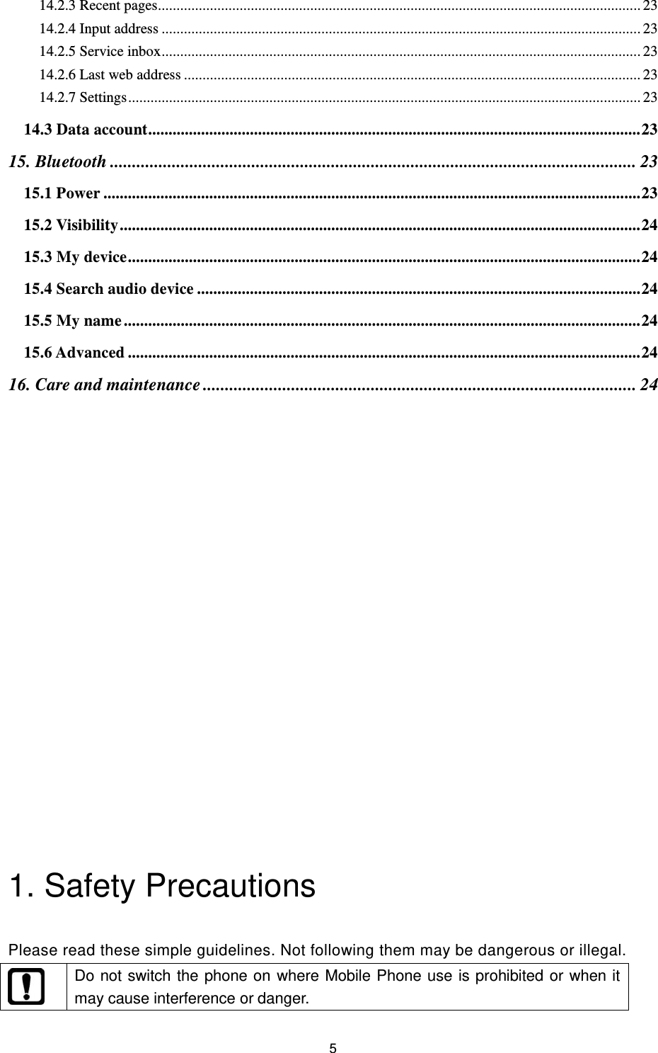 5 14.2.3 Recent pages.................................................................................................................................. 23 14.2.4 Input address ................................................................................................................................. 23 14.2.5 Service inbox ................................................................................................................................. 23 14.2.6 Last web address ........................................................................................................................... 23 14.2.7 Settings .......................................................................................................................................... 23 14.3 Data account ......................................................................................................................... 23 15. Bluetooth ....................................................................................................................... 23 15.1 Power .................................................................................................................................... 23 15.2 Visibility ................................................................................................................................ 24 15.3 My device .............................................................................................................................. 24 15.4 Search audio device ............................................................................................................. 24 15.5 My name ............................................................................................................................... 24 15.6 Advanced .............................................................................................................................. 24 16. Care and maintenance .................................................................................................. 24                    1. Safety Precautions   Please read these simple guidelines. Not following them may be dangerous or illegal.  Do not switch the phone on where Mobile Phone use is prohibited or when it may cause interference or danger. 