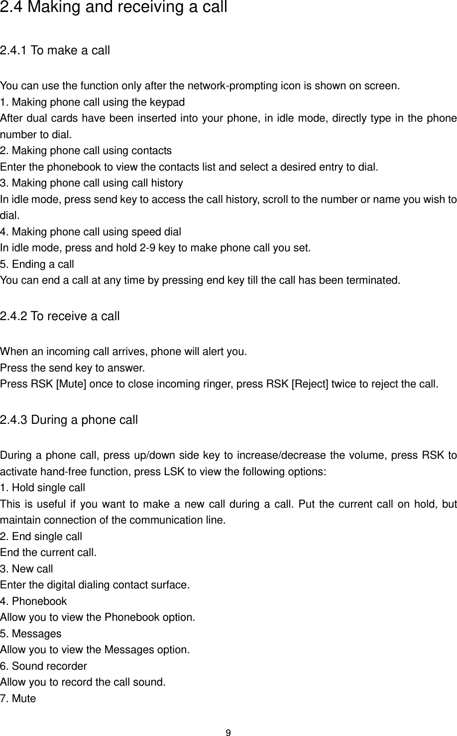 9 2.4 Making and receiving a call 2.4.1 To make a call You can use the function only after the network-prompting icon is shown on screen. 1. Making phone call using the keypad After dual cards have been inserted into your phone, in idle mode, directly type in the phone number to dial. 2. Making phone call using contacts Enter the phonebook to view the contacts list and select a desired entry to dial. 3. Making phone call using call history In idle mode, press send key to access the call history, scroll to the number or name you wish to dial. 4. Making phone call using speed dial In idle mode, press and hold 2-9 key to make phone call you set. 5. Ending a call You can end a call at any time by pressing end key till the call has been terminated. 2.4.2 To receive a call When an incoming call arrives, phone will alert you. Press the send key to answer. Press RSK [Mute] once to close incoming ringer, press RSK [Reject] twice to reject the call. 2.4.3 During a phone call During a phone call, press up/down side key to increase/decrease the volume, press RSK to activate hand-free function, press LSK to view the following options:   1. Hold single call This is useful if you want to make a new call during a call. Put the current call on hold, but maintain connection of the communication line. 2. End single call End the current call. 3. New call Enter the digital dialing contact surface. 4. Phonebook Allow you to view the Phonebook option. 5. Messages Allow you to view the Messages option. 6. Sound recorder Allow you to record the call sound. 7. Mute 