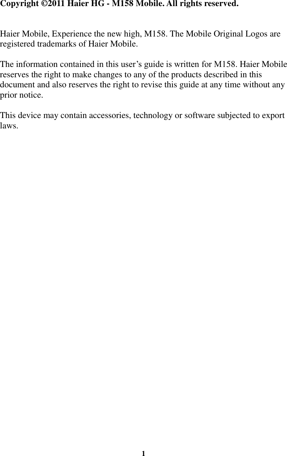  1                                                              Copyright © 2011 Haier HG - M158 Mobile. All rights reserved.   Haier Mobile, Experience the new high, M158. The Mobile Original Logos are registered trademarks of Haier Mobile.  The information contained in this user’s guide is written for M158. Haier Mobile reserves the right to make changes to any of the products described in this document and also reserves the right to revise this guide at any time without any prior notice.  This device may contain accessories, technology or software subjected to export laws.                                                                                                 