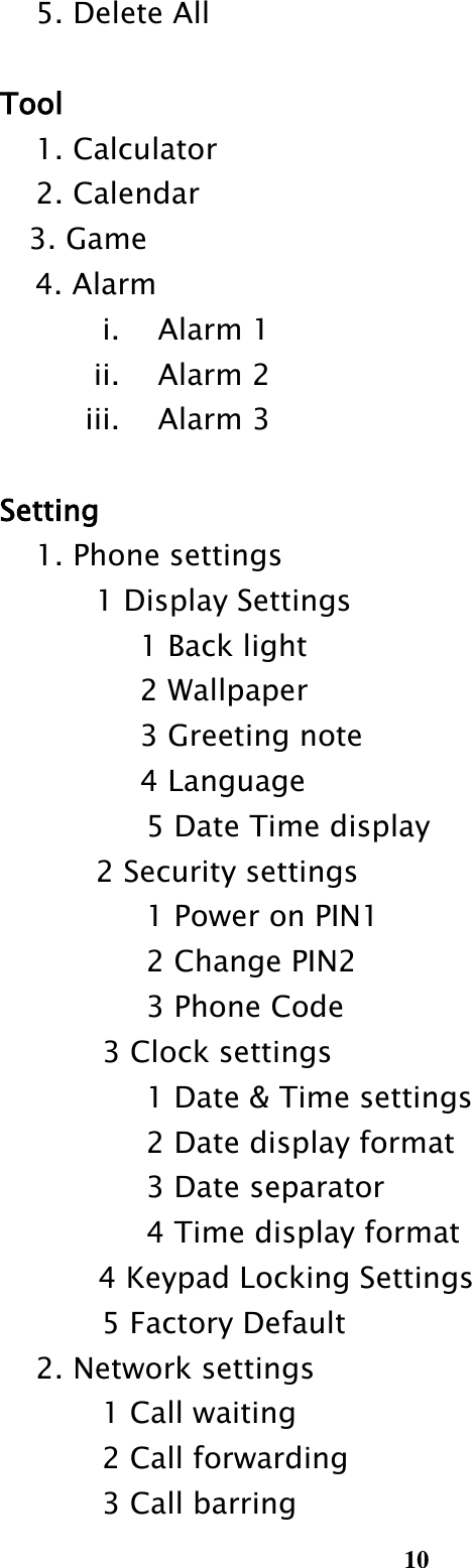  10     5. Delete All    Tool     1. Calculator     2. Calendar     3. Game         4. Alarm i. Alarm 1 ii. Alarm 2 iii. Alarm 3    Setting     1. Phone settings         1 Display Settings                       1 Back light                       2 Wallpaper                       3 Greeting note                       4 Language                             5 Date Time display 2 Security settings                             1 Power on PIN1                             2 Change PIN2                             3 Phone Code 3 Clock settings    1 Date &amp; Time settings    2 Date display format    3 Date separator    4 Time display format 4 Keypad Locking Settings                     5 Factory Default     2. Network settings                     1 Call waiting                       2 Call forwarding                       3 Call barring 