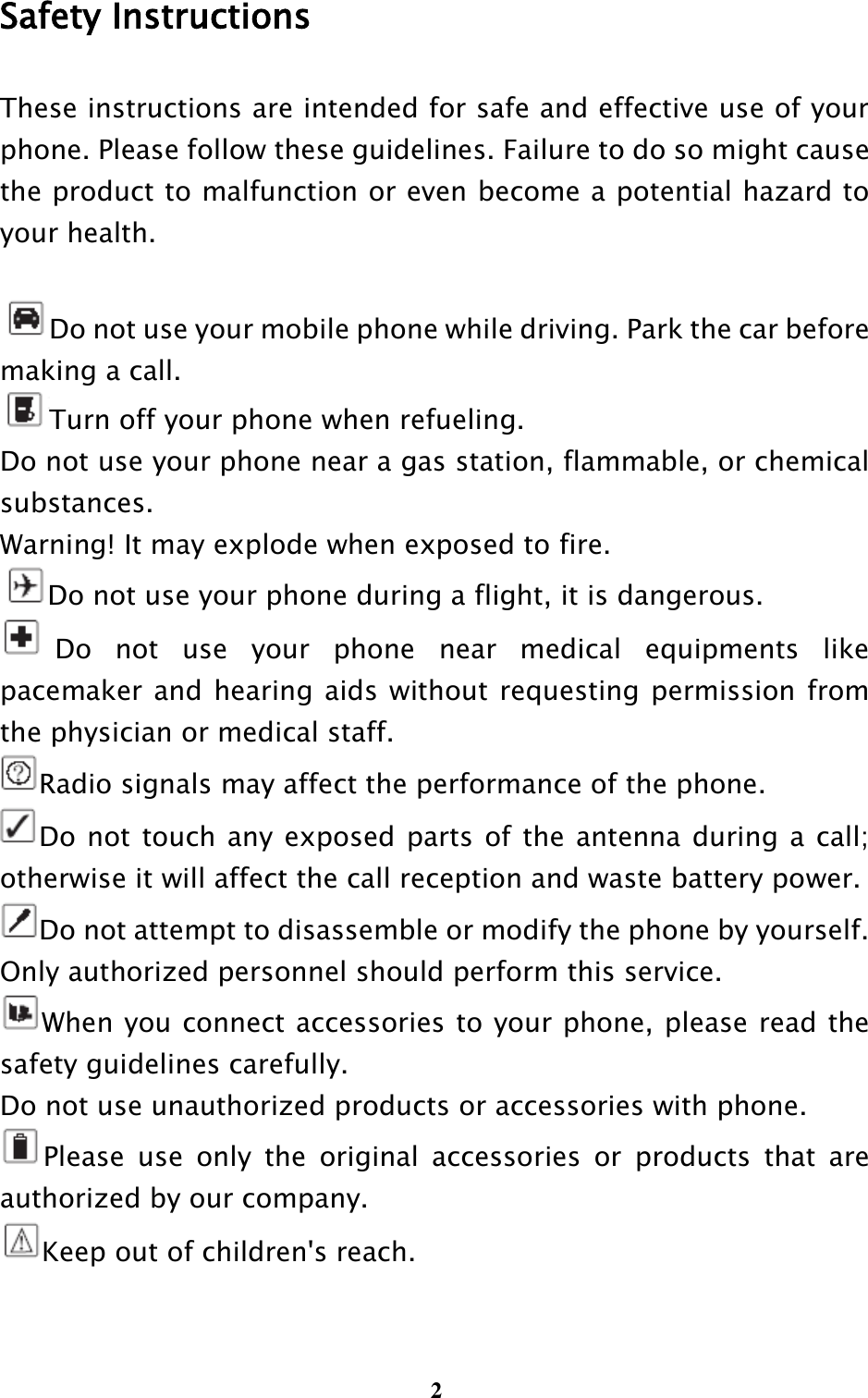  2 Safety Instructions These instructions are intended for safe and effective use of your phone. Please follow these guidelines. Failure to do so might cause the product to malfunction or even become a potential hazard to your health.  Do not use your mobile phone while driving. Park the car before    making a call. Turn off your phone when refueling. Do not use your phone near a gas station, flammable, or chemical substances.   Warning! It may explode when exposed to fire. Do not use your phone during a flight, it is dangerous. Do  not  use  your  phone  near  medical  equipments  like pacemaker and hearing aids without requesting permission from the physician or medical staff. Radio signals may affect the performance of the phone. Do not  touch any exposed parts of the antenna during a call; otherwise it will affect the call reception and waste battery power. Do not attempt to disassemble or modify the phone by yourself. Only authorized personnel should perform this service. When you connect accessories to your phone, please read the safety guidelines carefully. Do not use unauthorized products or accessories with phone. Please  use  only  the  original  accessories  or  products  that  are authorized by our company. Keep out of children&apos;s reach.  