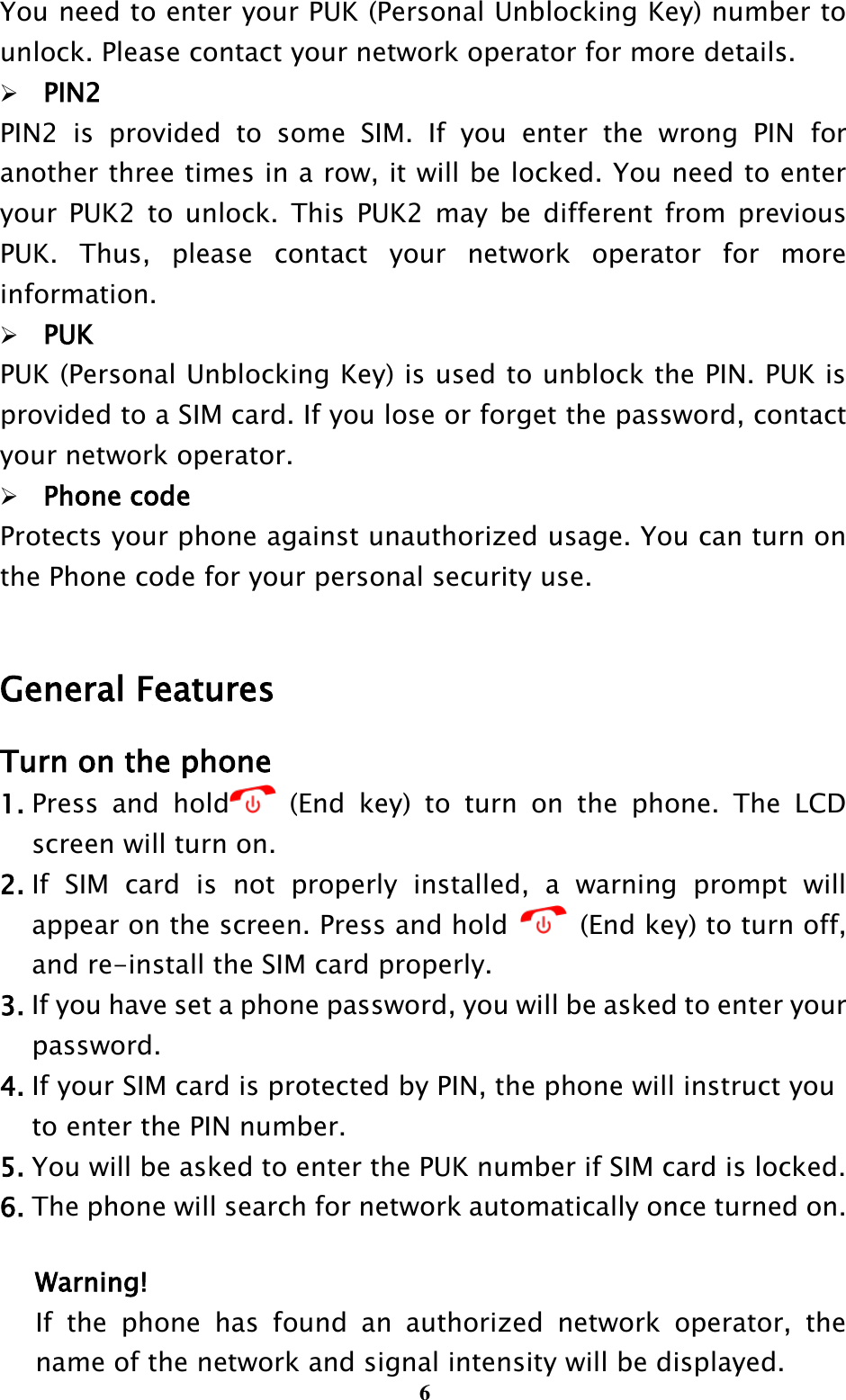  6 You need to enter your PUK (Personal Unblocking Key) number to unlock. Please contact your network operator for more details. PIN2 PIN2  is  provided  to  some  SIM.  If  you  enter  the  wrong  PIN  for another three times in a row, it will be locked. You need to enter your  PUK2  to  unlock.  This  PUK2 may  be  different from  previous PUK.  Thus,  please  contact  your  network  operator  for  more information. PUK PUK (Personal Unblocking Key) is used to unblock the PIN. PUK is provided to a SIM card. If you lose or forget the password, contact your network operator. Phone code Protects your phone against unauthorized usage. You can turn on the Phone code for your personal security use.  General Features Turn on the phone 1. Press  and  hold   (End  key)  to  turn  on  the  phone.  The  LCD screen will turn on. 2. If  SIM  card  is  not  properly  installed,  a  warning  prompt  will appear on the screen. Press and hold    (End key) to turn off, and re-install the SIM card properly. 3. If you have set a phone password, you will be asked to enter your     password. 4. If your SIM card is protected by PIN, the phone will instruct you     to enter the PIN number. 5. You will be asked to enter the PUK number if SIM card is locked. 6. The phone will search for network automatically once turned on.  Warning! If  the  phone  has  found  an  authorized  network  operator,  the name of the network and signal intensity will be displayed. 