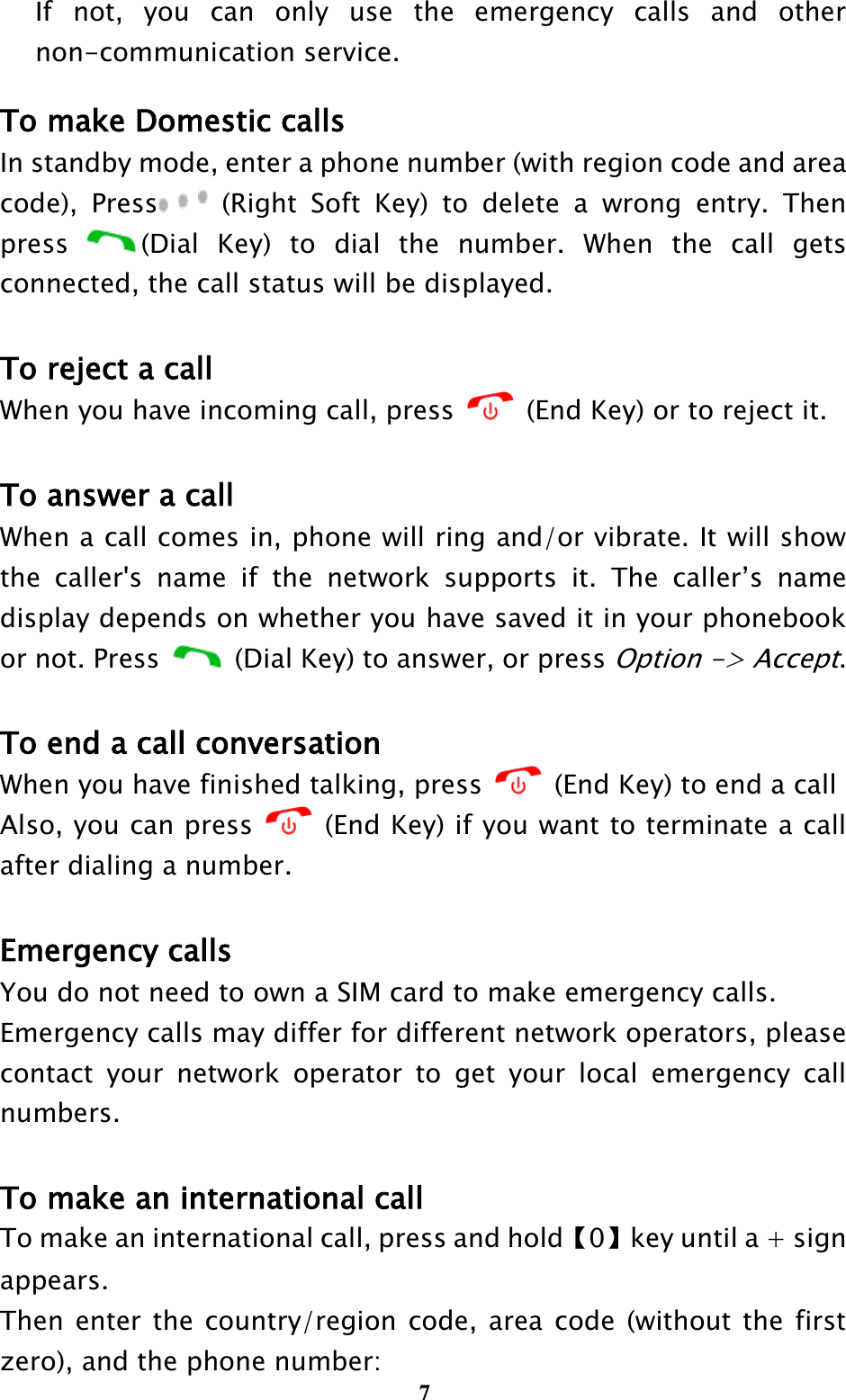  7 If  not,  you  can  only  use  the  emergency  calls  and  other non-communication service. To make Domestic calls In standby mode, enter a phone number (with region code and area code),  Press   (Right  Soft  Key)  to  delete  a  wrong  entry.  Then press  (Dial  Key)  to  dial  the  number.  When  the  call  gets connected, the call status will be displayed.    To reject a call When you have incoming call, press    (End Key) or to reject it.  To answer a call When a call comes in, phone will ring and/or vibrate. It will show the  caller&apos;s  name  if  the  network  supports  it.  The  caller’s  name display depends on whether you have saved it in your phonebook or not. Press    (Dial Key) to answer, or press Option -&gt; Accept.  To end a call conversation When you have finished talking, press    (End Key) to end a call Also, you can press    (End Key) if you want to terminate a call after dialing a number.  Emergency calls You do not need to own a SIM card to make emergency calls. Emergency calls may differ for different network operators, please contact  your  network  operator  to  get  your  local  emergency  call numbers.  To make an international call To make an international call, press and hold【0】key until a + sign appears. Then enter the country/region code, area code  (without the  first zero), and the phone number: 