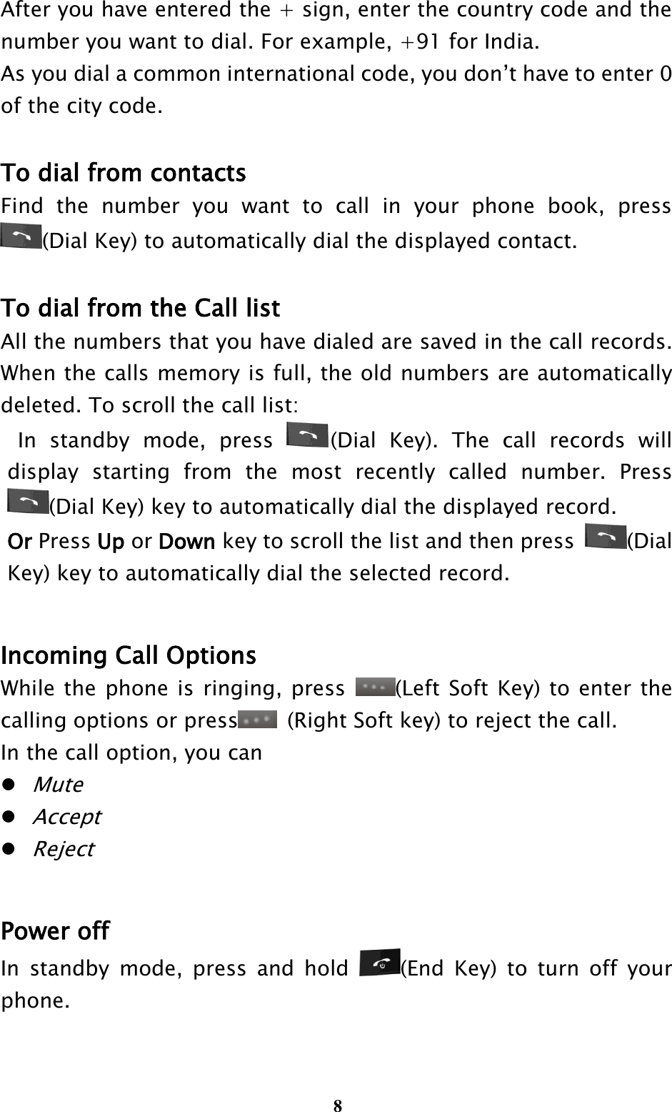  8 After you have entered the + sign, enter the country code and the number you want to dial. For example, +91 for India. As you dial a common international code, you don’t have to enter 0 of the city code.  To dial from contacts Find  the  number  you  want  to  call  in  your  phone  book,  press (Dial Key) to automatically dial the displayed contact.  To dial from the Call list All the numbers that you have dialed are saved in the call records. When the calls memory is full, the old numbers are automatically deleted. To scroll the call list:   In  standby  mode,  press  (Dial  Key).  The  call  records  will display  starting  from  the  most  recently  called  number.  Press (Dial Key) key to automatically dial the displayed record. Or Press Up or Down key to scroll the list and then press  (Dial Key) key to automatically dial the selected record.  Incoming Call Options   While the phone is ringing, press  (Left Soft Key) to enter the calling options or press   (Right Soft key) to reject the call.   In the call option, you can  Mute  Accept  Reject  Power off In  standby  mode,  press  and  hold  (End  Key)  to  turn  off  your phone. 