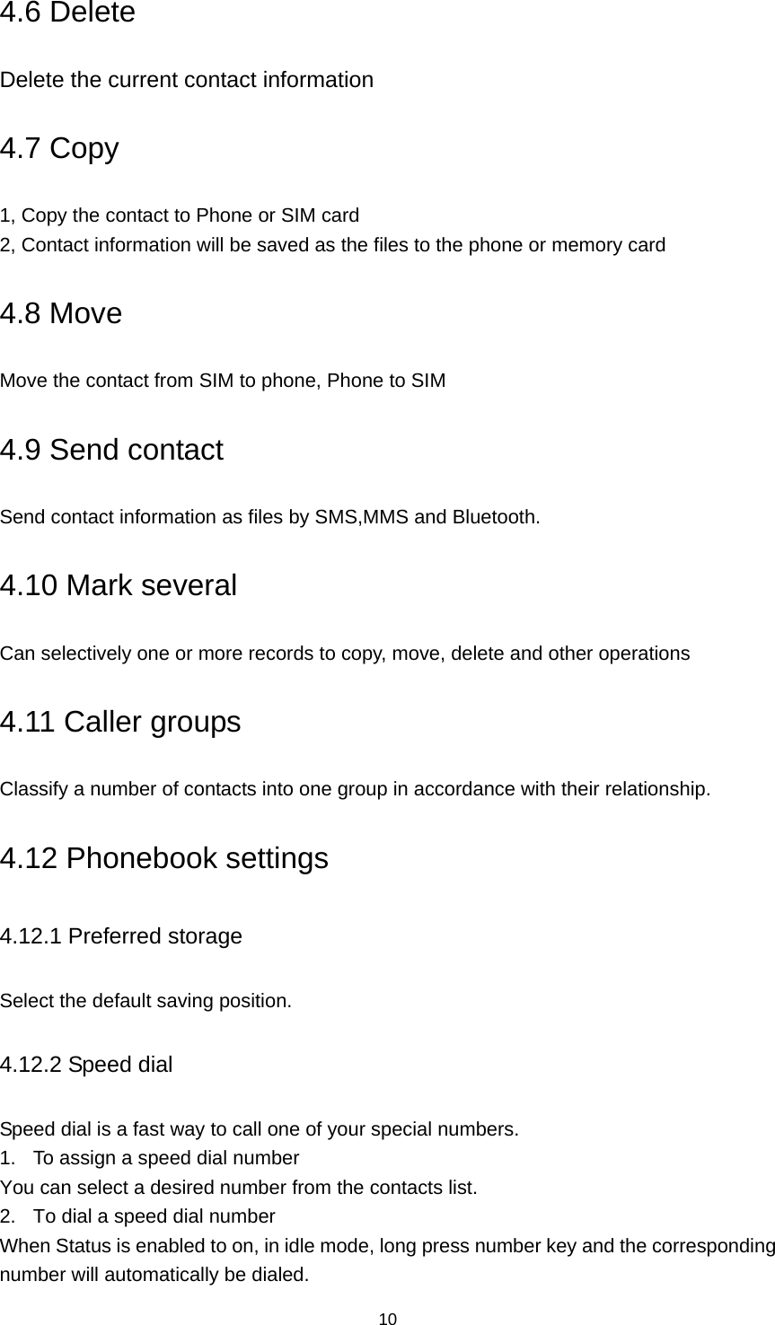 10 4.6 Delete Delete the current contact information 4.7 Copy 1, Copy the contact to Phone or SIM card 2, Contact information will be saved as the files to the phone or memory card 4.8 Move Move the contact from SIM to phone, Phone to SIM 4.9 Send contact Send contact information as files by SMS,MMS and Bluetooth. 4.10 Mark several Can selectively one or more records to copy, move, delete and other operations 4.11 Caller groups Classify a number of contacts into one group in accordance with their relationship. 4.12 Phonebook settings 4.12.1 Preferred storage Select the default saving position. 4.12.2 Speed dial Speed dial is a fast way to call one of your special numbers. 1.  To assign a speed dial number You can select a desired number from the contacts list. 2.  To dial a speed dial number When Status is enabled to on, in idle mode, long press number key and the corresponding number will automatically be dialed. 