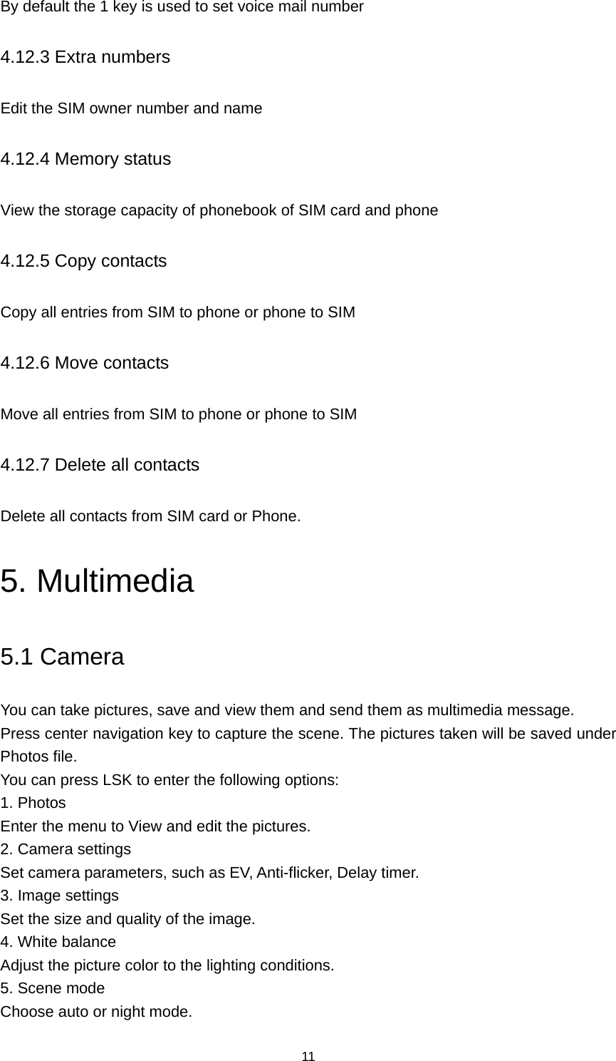 11 By default the 1 key is used to set voice mail number 4.12.3 Extra numbers Edit the SIM owner number and name 4.12.4 Memory status View the storage capacity of phonebook of SIM card and phone 4.12.5 Copy contacts Copy all entries from SIM to phone or phone to SIM 4.12.6 Move contacts Move all entries from SIM to phone or phone to SIM 4.12.7 Delete all contacts Delete all contacts from SIM card or Phone. 5. Multimedia 5.1 Camera You can take pictures, save and view them and send them as multimedia message. Press center navigation key to capture the scene. The pictures taken will be saved under Photos file.   You can press LSK to enter the following options: 1. Photos Enter the menu to View and edit the pictures. 2. Camera settings Set camera parameters, such as EV, Anti-flicker, Delay timer. 3. Image settings Set the size and quality of the image. 4. White balance Adjust the picture color to the lighting conditions. 5. Scene mode Choose auto or night mode. 