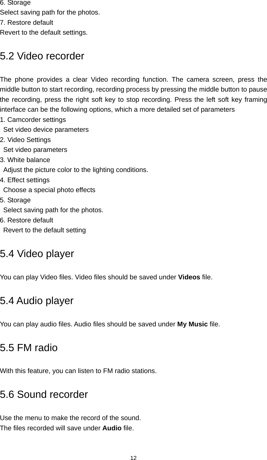 12 6. Storage Select saving path for the photos. 7. Restore default Revert to the default settings. 5.2 Video recorder The phone provides a clear Video recording function. The camera screen, press the middle button to start recording, recording process by pressing the middle button to pause the recording, press the right soft key to stop recording. Press the left soft key framing interface can be the following options, which a more detailed set of parameters 1. Camcorder settings   Set video device parameters 2. Video Settings   Set video parameters 3. White balance Adjust the picture color to the lighting conditions. 4. Effect settings Choose a special photo effects 5. Storage Select saving path for the photos. 6. Restore default   Revert to the default setting 5.4 Video player You can play Video files. Video files should be saved under Videos file. 5.4 Audio player You can play audio files. Audio files should be saved under My Music file. 5.5 FM radio With this feature, you can listen to FM radio stations. 5.6 Sound recorder Use the menu to make the record of the sound. The files recorded will save under Audio file. 