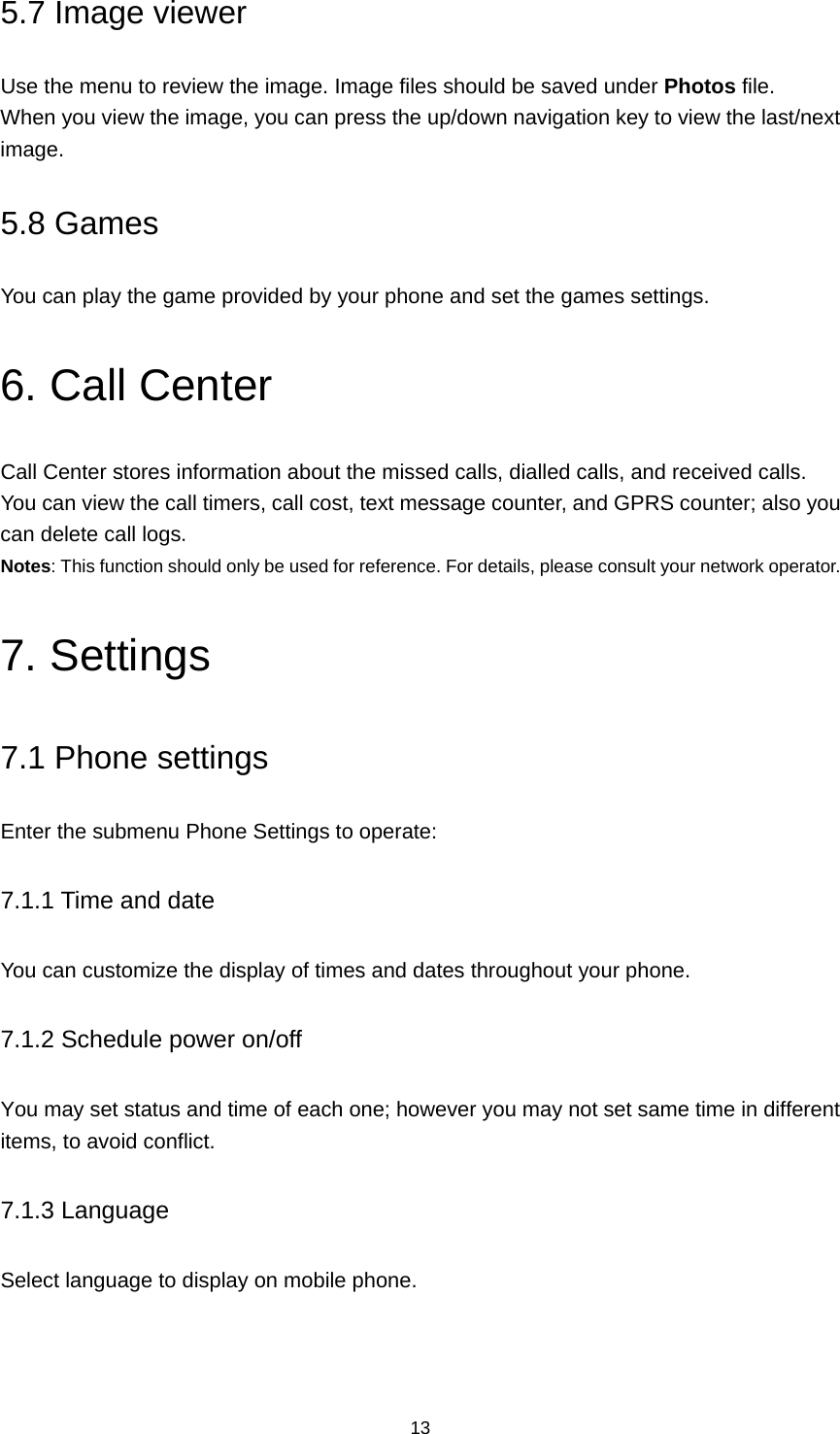 13 5.7 Image viewer Use the menu to review the image. Image files should be saved under Photos file. When you view the image, you can press the up/down navigation key to view the last/next image. 5.8 Games You can play the game provided by your phone and set the games settings. 6. Call Center Call Center stores information about the missed calls, dialled calls, and received calls.   You can view the call timers, call cost, text message counter, and GPRS counter; also you can delete call logs. Notes: This function should only be used for reference. For details, please consult your network operator. 7. Settings 7.1 Phone settings Enter the submenu Phone Settings to operate: 7.1.1 Time and date You can customize the display of times and dates throughout your phone.   7.1.2 Schedule power on/off You may set status and time of each one; however you may not set same time in different items, to avoid conflict. 7.1.3 Language Select language to display on mobile phone. 