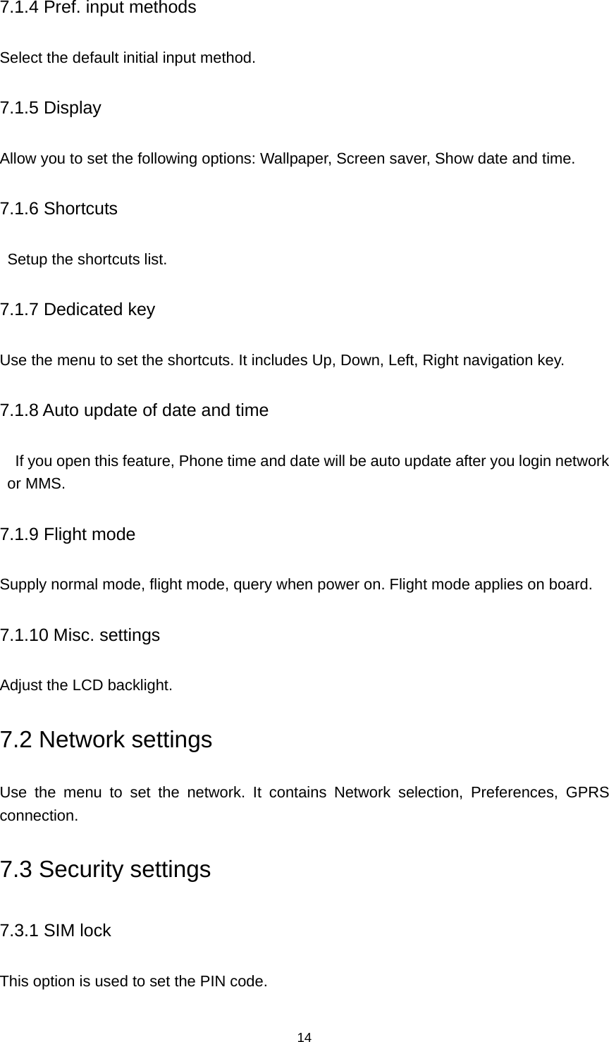 14 7.1.4 Pref. input methods Select the default initial input method. 7.1.5 Display Allow you to set the following options: Wallpaper, Screen saver, Show date and time. 7.1.6 Shortcuts   Setup the shortcuts list. 7.1.7 Dedicated key Use the menu to set the shortcuts. It includes Up, Down, Left, Right navigation key. 7.1.8 Auto update of date and time     If you open this feature, Phone time and date will be auto update after you login network or MMS. 7.1.9 Flight mode Supply normal mode, flight mode, query when power on. Flight mode applies on board. 7.1.10 Misc. settings Adjust the LCD backlight. 7.2 Network settings Use the menu to set the network. It contains Network selection, Preferences, GPRS connection. 7.3 Security settings 7.3.1 SIM lock This option is used to set the PIN code. 