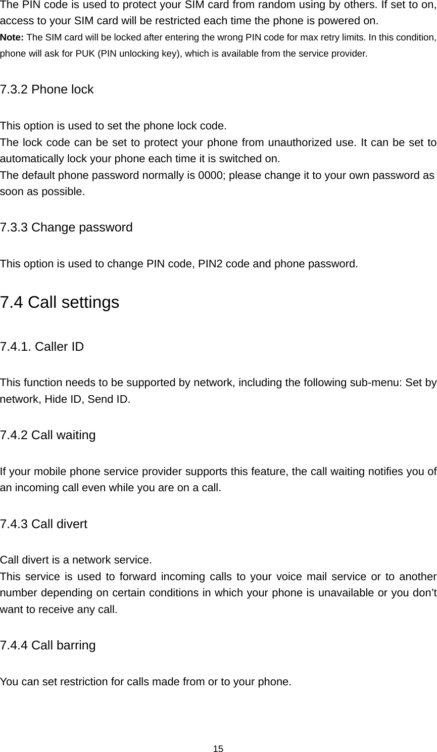 15 The PIN code is used to protect your SIM card from random using by others. If set to on, access to your SIM card will be restricted each time the phone is powered on. Note: The SIM card will be locked after entering the wrong PIN code for max retry limits. In this condition, phone will ask for PUK (PIN unlocking key), which is available from the service provider. 7.3.2 Phone lock This option is used to set the phone lock code. The lock code can be set to protect your phone from unauthorized use. It can be set to automatically lock your phone each time it is switched on. The default phone password normally is 0000; please change it to your own password as soon as possible. 7.3.3 Change password This option is used to change PIN code, PIN2 code and phone password. 7.4 Call settings 7.4.1. Caller ID This function needs to be supported by network, including the following sub-menu: Set by network, Hide ID, Send ID. 7.4.2 Call waiting If your mobile phone service provider supports this feature, the call waiting notifies you of an incoming call even while you are on a call.   7.4.3 Call divert Call divert is a network service. This service is used to forward incoming calls to your voice mail service or to another number depending on certain conditions in which your phone is unavailable or you don’t want to receive any call.   7.4.4 Call barring You can set restriction for calls made from or to your phone. 
