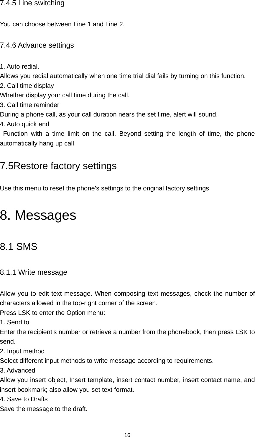 16 7.4.5 Line switching You can choose between Line 1 and Line 2. 7.4.6 Advance settings 1. Auto redial. Allows you redial automatically when one time trial dial fails by turning on this function. 2. Call time display Whether display your call time during the call. 3. Call time reminder During a phone call, as your call duration nears the set time, alert will sound. 4. Auto quick end  Function with a time limit on the call. Beyond setting the length of time, the phone automatically hang up call 7.5Restore factory settings Use this menu to reset the phone’s settings to the original factory settings 8. Messages 8.1 SMS 8.1.1 Write message Allow you to edit text message. When composing text messages, check the number of characters allowed in the top-right corner of the screen.   Press LSK to enter the Option menu:   1. Send to Enter the recipient’s number or retrieve a number from the phonebook, then press LSK to send. 2. Input method Select different input methods to write message according to requirements. 3. Advanced Allow you insert object, Insert template, insert contact number, insert contact name, and insert bookmark; also allow you set text format. 4. Save to Drafts Save the message to the draft. 