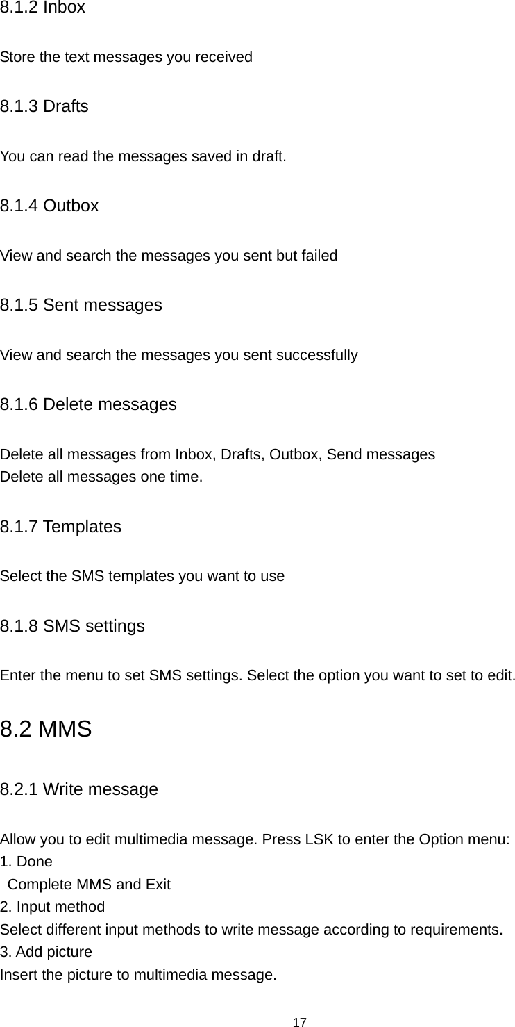 17 8.1.2 Inbox Store the text messages you received 8.1.3 Drafts You can read the messages saved in draft. 8.1.4 Outbox View and search the messages you sent but failed 8.1.5 Sent messages View and search the messages you sent successfully 8.1.6 Delete messages Delete all messages from Inbox, Drafts, Outbox, Send messages   Delete all messages one time. 8.1.7 Templates Select the SMS templates you want to use 8.1.8 SMS settings Enter the menu to set SMS settings. Select the option you want to set to edit. 8.2 MMS 8.2.1 Write message Allow you to edit multimedia message. Press LSK to enter the Option menu:   1. Done Complete MMS and Exit   2. Input method Select different input methods to write message according to requirements. 3. Add picture Insert the picture to multimedia message. 