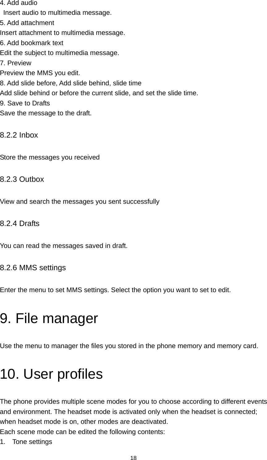 18 4. Add audio   Insert audio to multimedia message. 5. Add attachment Insert attachment to multimedia message. 6. Add bookmark text Edit the subject to multimedia message. 7. Preview   Preview the MMS you edit. 8. Add slide before, Add slide behind, slide time Add slide behind or before the current slide, and set the slide time. 9. Save to Drafts Save the message to the draft. 8.2.2 Inbox Store the messages you received 8.2.3 Outbox View and search the messages you sent successfully 8.2.4 Drafts You can read the messages saved in draft. 8.2.6 MMS settings Enter the menu to set MMS settings. Select the option you want to set to edit. 9. File manager Use the menu to manager the files you stored in the phone memory and memory card. 10. User profiles The phone provides multiple scene modes for you to choose according to different events and environment. The headset mode is activated only when the headset is connected; when headset mode is on, other modes are deactivated. Each scene mode can be edited the following contents: 1. Tone settings 