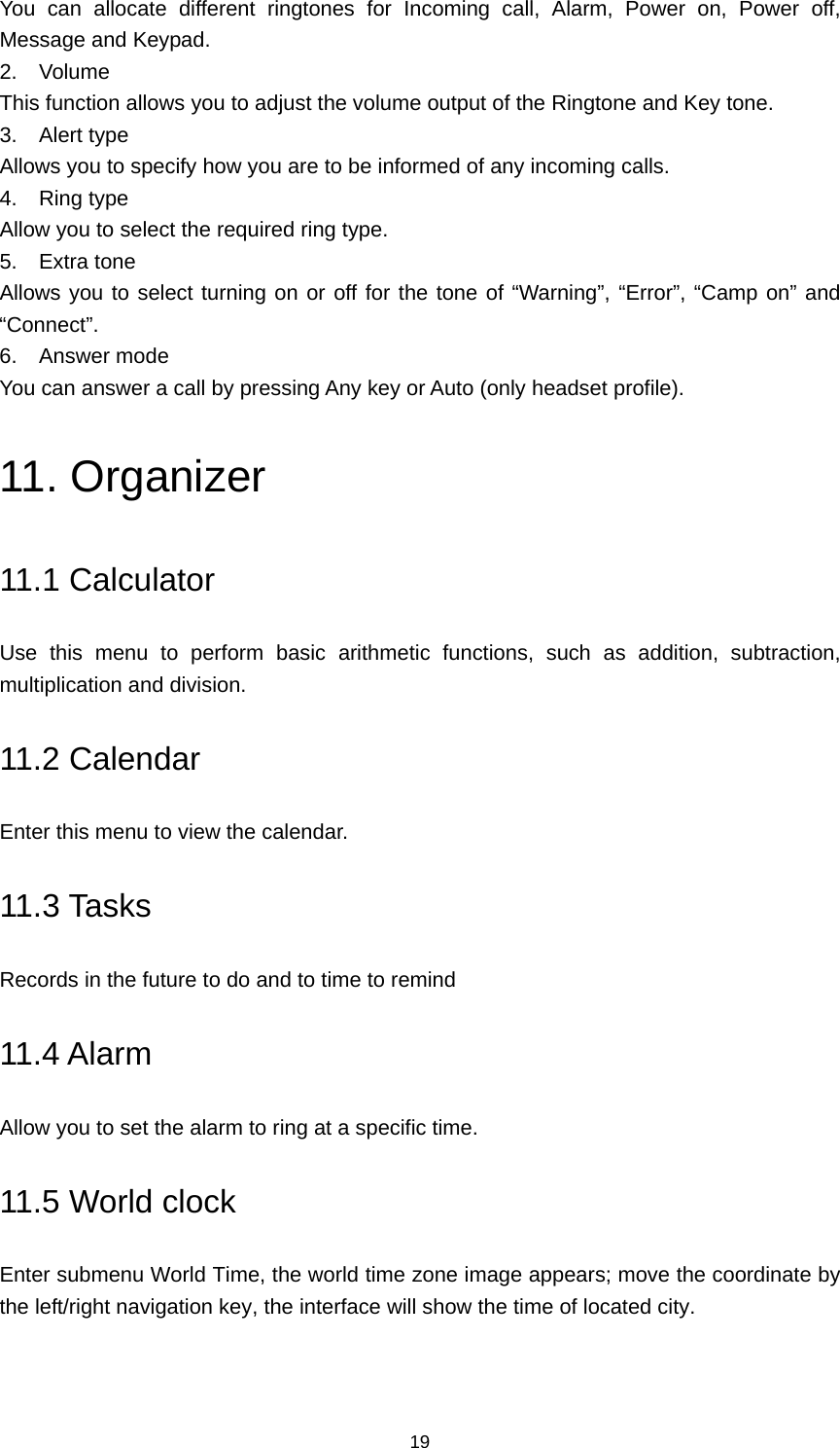 19 You can allocate different ringtones for Incoming call, Alarm, Power on, Power off, Message and Keypad. 2. Volume This function allows you to adjust the volume output of the Ringtone and Key tone. 3. Alert type Allows you to specify how you are to be informed of any incoming calls. 4. Ring type Allow you to select the required ring type. 5. Extra tone Allows you to select turning on or off for the tone of “Warning”, “Error”, “Camp on” and “Connect”. 6. Answer mode You can answer a call by pressing Any key or Auto (only headset profile). 11. Organizer 11.1 Calculator Use this menu to perform basic arithmetic functions, such as addition, subtraction, multiplication and division. 11.2 Calendar Enter this menu to view the calendar. 11.3 Tasks Records in the future to do and to time to remind 11.4 Alarm Allow you to set the alarm to ring at a specific time. 11.5 World clock Enter submenu World Time, the world time zone image appears; move the coordinate by the left/right navigation key, the interface will show the time of located city. 