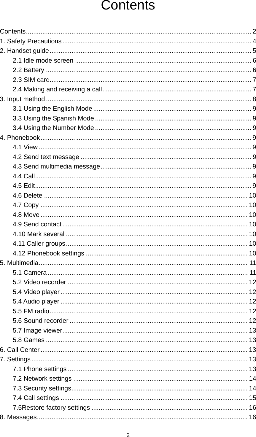 2 Contents Contents ............................................................................................................................ 2 1. Safety Precautions ........................................................................................................ 4 2. Handset guide ............................................................................................................... 5 2.1 Idle mode screen ................................................................................................. 6 2.2 Battery ................................................................................................................. 6 2.3 SIM card............................................................................................................... 7 2.4 Making and receiving a call .................................................................................. 7 3. Input method ................................................................................................................. 8 3.1 Using the English Mode ....................................................................................... 9 3.3 Using the Spanish Mode ...................................................................................... 9 3.4 Using the Number Mode ...................................................................................... 9 4. Phonebook .................................................................................................................... 9 4.1 View ..................................................................................................................... 9 4.2 Send text message .............................................................................................. 9 4.3 Send multimedia message ................................................................................... 9 4.4 Call ....................................................................................................................... 9 4.5 Edit ....................................................................................................................... 9 4.6 Delete ................................................................................................................ 10 4.7 Copy .................................................................................................................. 10 4.8 Move .................................................................................................................. 10 4.9 Send contact ...................................................................................................... 10 4.10 Mark several .................................................................................................... 10 4.11 Caller groups .................................................................................................... 10 4.12 Phonebook settings ......................................................................................... 10 5. Multimedia ................................................................................................................... 11 5.1 Camera .............................................................................................................. 11 5.2 Video recorder ................................................................................................... 12 5.4 Video player ....................................................................................................... 12 5.4 Audio player ....................................................................................................... 12 5.5 FM radio ............................................................................................................. 12 5.6 Sound recorder .................................................................................................. 12 5.7 Image viewer ...................................................................................................... 13 5.8 Games ............................................................................................................... 13 6. Call Center .................................................................................................................. 13 7. Settings ....................................................................................................................... 13 7.1 Phone settings ................................................................................................... 13 7.2 Network settings ................................................................................................ 14 7.3 Security settings ................................................................................................. 14 7.4 Call settings ....................................................................................................... 15 7.5Restore factory settings ...................................................................................... 16 8. Messages .................................................................................................................... 16 