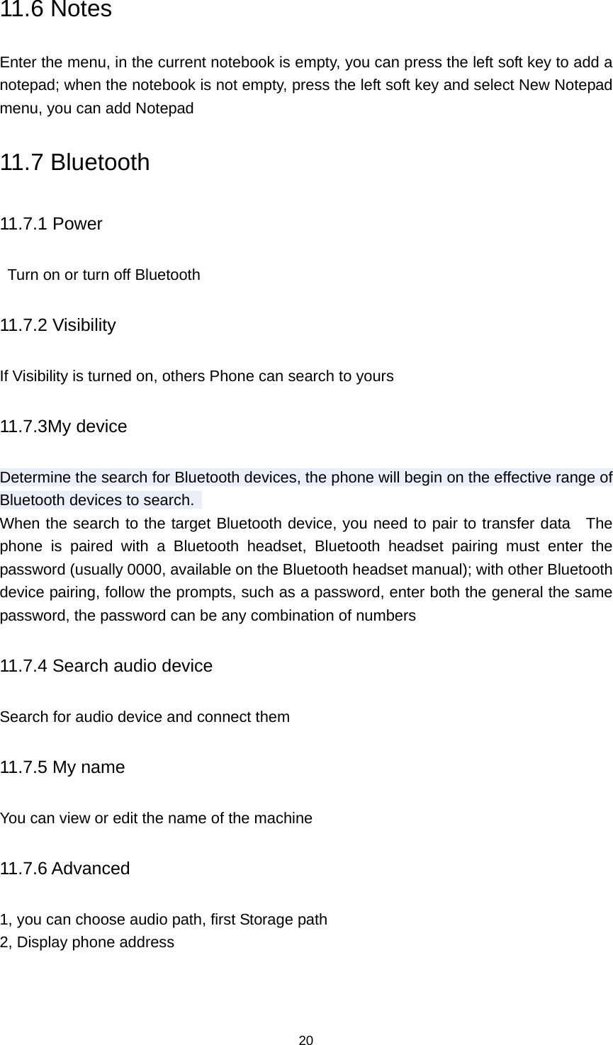 20 11.6 Notes Enter the menu, in the current notebook is empty, you can press the left soft key to add a notepad; when the notebook is not empty, press the left soft key and select New Notepad menu, you can add Notepad 11.7 Bluetooth 11.7.1 Power   Turn on or turn off Bluetooth 11.7.2 Visibility If Visibility is turned on, others Phone can search to yours 11.7.3My device Determine the search for Bluetooth devices, the phone will begin on the effective range of Bluetooth devices to search.   When the search to the target Bluetooth device, you need to pair to transfer data  The phone is paired with a Bluetooth headset, Bluetooth headset pairing must enter the password (usually 0000, available on the Bluetooth headset manual); with other Bluetooth device pairing, follow the prompts, such as a password, enter both the general the same password, the password can be any combination of numbers 11.7.4 Search audio device Search for audio device and connect them 11.7.5 My name You can view or edit the name of the machine 11.7.6 Advanced 1, you can choose audio path, first Storage path 2, Display phone address 