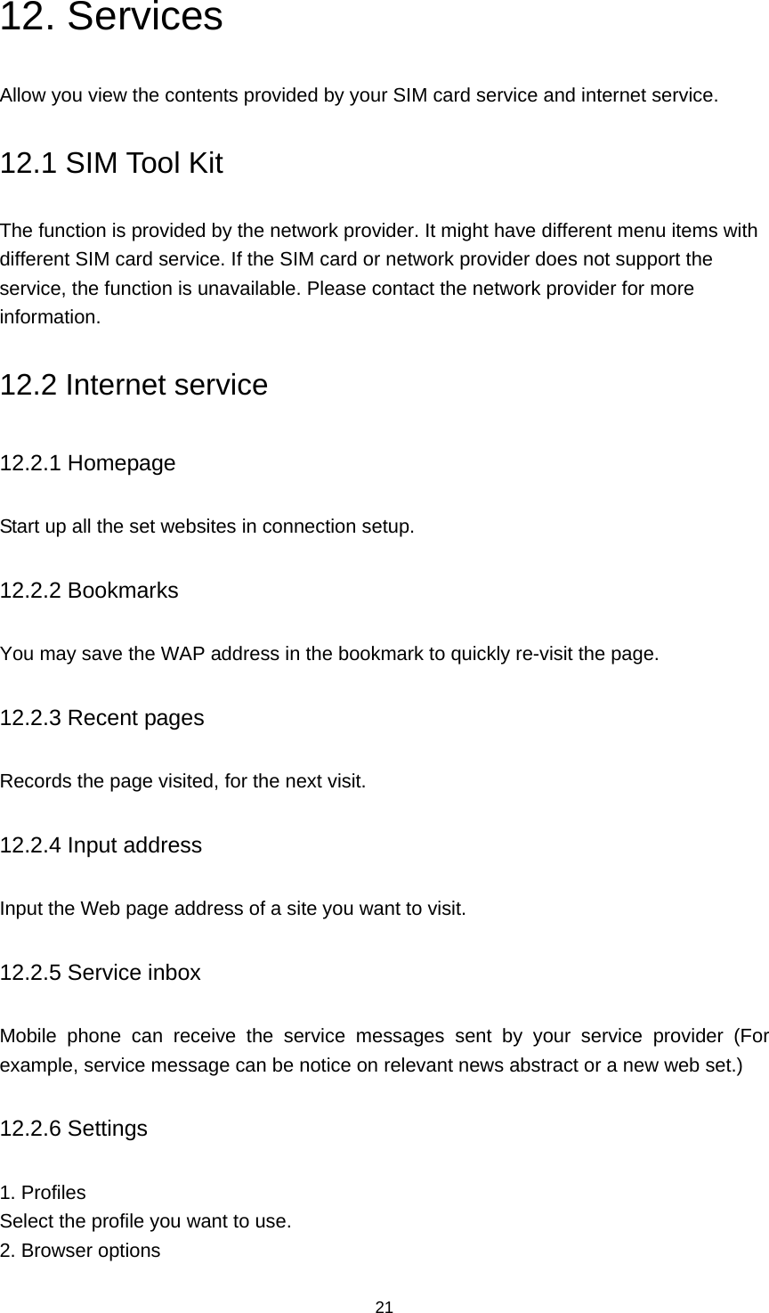 21 12. Services Allow you view the contents provided by your SIM card service and internet service. 12.1 SIM Tool Kit The function is provided by the network provider. It might have different menu items with different SIM card service. If the SIM card or network provider does not support the service, the function is unavailable. Please contact the network provider for more information. 12.2 Internet service 12.2.1 Homepage Start up all the set websites in connection setup. 12.2.2 Bookmarks You may save the WAP address in the bookmark to quickly re-visit the page. 12.2.3 Recent pages Records the page visited, for the next visit. 12.2.4 Input address Input the Web page address of a site you want to visit. 12.2.5 Service inbox Mobile phone can receive the service messages sent by your service provider (For example, service message can be notice on relevant news abstract or a new web set.) 12.2.6 Settings 1. Profiles Select the profile you want to use. 2. Browser options 