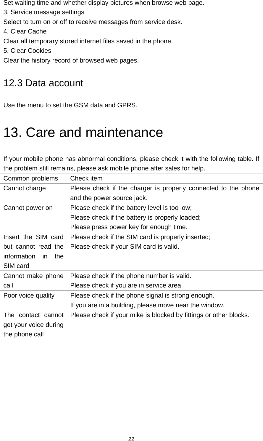 22 Set waiting time and whether display pictures when browse web page. 3. Service message settings Select to turn on or off to receive messages from service desk. 4. Clear Cache Clear all temporary stored internet files saved in the phone. 5. Clear Cookies Clear the history record of browsed web pages. 12.3 Data account Use the menu to set the GSM data and GPRS. 13. Care and maintenance If your mobile phone has abnormal conditions, please check it with the following table. If the problem still remains, please ask mobile phone after sales for help. Common problems  Check item Cannot charge  Please check if the charger is properly connected to the phone and the power source jack. Cannot power on  Please check if the battery level is too low; Please check if the battery is properly loaded; Please press power key for enough time. Insert the SIM card but cannot read the information in the SIM card Please check if the SIM card is properly inserted; Please check if your SIM card is valid. Cannot make phone call Please check if the phone number is valid. Please check if you are in service area. Poor voice quality  Please check if the phone signal is strong enough. If you are in a building, please move near the window. The contact cannot get your voice during the phone call Please check if your mike is blocked by fittings or other blocks.          