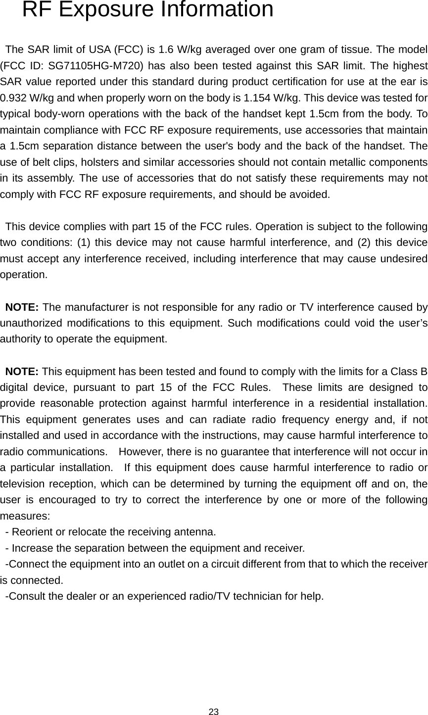 23 RF Exposure Information   The SAR limit of USA (FCC) is 1.6 W/kg averaged over one gram of tissue. The model (FCC ID: SG71105HG-M720) has also been tested against this SAR limit. The highest SAR value reported under this standard during product certification for use at the ear is 0.932 W/kg and when properly worn on the body is 1.154 W/kg. This device was tested for typical body-worn operations with the back of the handset kept 1.5cm from the body. To maintain compliance with FCC RF exposure requirements, use accessories that maintain a 1.5cm separation distance between the user&apos;s body and the back of the handset. The use of belt clips, holsters and similar accessories should not contain metallic components in its assembly. The use of accessories that do not satisfy these requirements may not comply with FCC RF exposure requirements, and should be avoided.  This device complies with part 15 of the FCC rules. Operation is subject to the following two conditions: (1) this device may not cause harmful interference, and (2) this device must accept any interference received, including interference that may cause undesired operation.  NOTE: The manufacturer is not responsible for any radio or TV interference caused by unauthorized modifications to this equipment. Such modifications could void the user’s authority to operate the equipment.  NOTE: This equipment has been tested and found to comply with the limits for a Class B digital device, pursuant to part 15 of the FCC Rules.  These limits are designed to provide reasonable protection against harmful interference in a residential installation.  This equipment generates uses and can radiate radio frequency energy and, if not installed and used in accordance with the instructions, may cause harmful interference to radio communications.    However, there is no guarantee that interference will not occur in a particular installation.  If this equipment does cause harmful interference to radio or television reception, which can be determined by turning the equipment off and on, the user is encouraged to try to correct the interference by one or more of the following measures: - Reorient or relocate the receiving antenna. - Increase the separation between the equipment and receiver. -Connect the equipment into an outlet on a circuit different from that to which the receiver is connected. -Consult the dealer or an experienced radio/TV technician for help. 