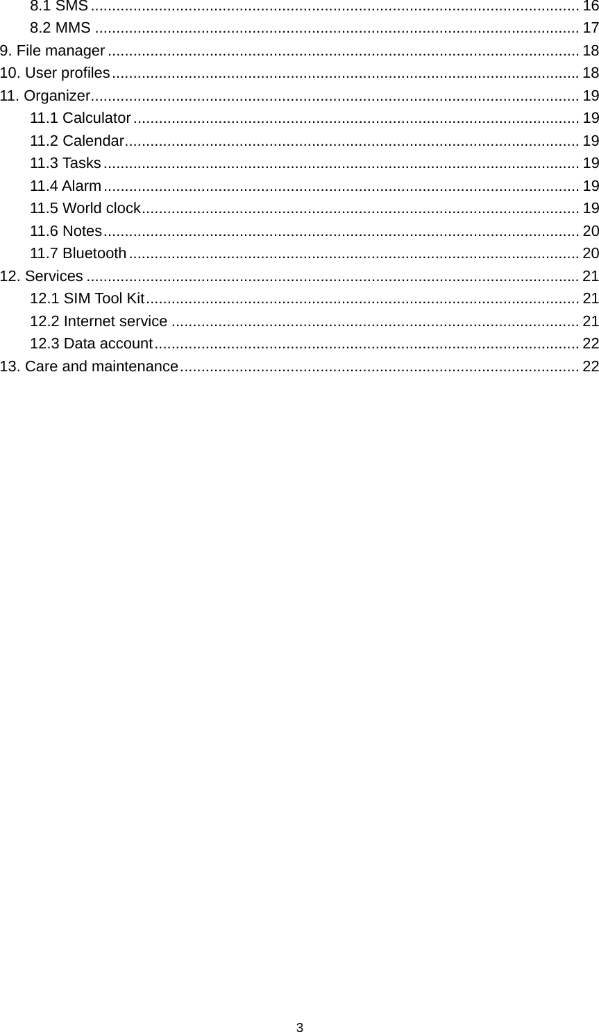 3 8.1 SMS ................................................................................................................... 16 8.2 MMS .................................................................................................................. 17 9. File manager ............................................................................................................... 18 10. User profiles .............................................................................................................. 18 11. Organizer ................................................................................................................... 19 11.1 Calculator ......................................................................................................... 19 11.2 Calendar ........................................................................................................... 19 11.3 Tasks ................................................................................................................ 19 11.4 Alarm ................................................................................................................ 19 11.5 World clock ....................................................................................................... 19 11.6 Notes ................................................................................................................ 20 11.7 Bluetooth .......................................................................................................... 20 12. Services .................................................................................................................... 21 12.1 SIM Tool Kit ...................................................................................................... 21 12.2 Internet service ................................................................................................ 21 12.3 Data account .................................................................................................... 22 13. Care and maintenance .............................................................................................. 22                            