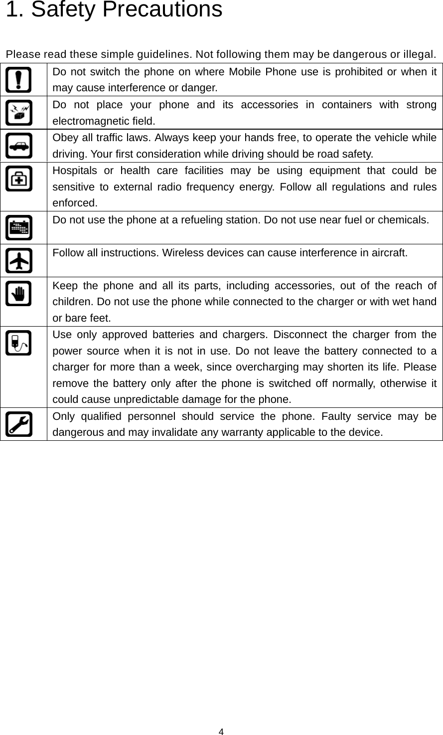 4 1. Safety Precautions   Please read these simple guidelines. Not following them may be dangerous or illegal.  Do not switch the phone on where Mobile Phone use is prohibited or when it may cause interference or danger.  Do not place your phone and its accessories in containers with strong electromagnetic field.  Obey all traffic laws. Always keep your hands free, to operate the vehicle while driving. Your first consideration while driving should be road safety.  Hospitals or health care facilities may be using equipment that could be sensitive to external radio frequency energy. Follow all regulations and rules enforced.  Do not use the phone at a refueling station. Do not use near fuel or chemicals.  Follow all instructions. Wireless devices can cause interference in aircraft.  Keep the phone and all its parts, including accessories, out of the reach of children. Do not use the phone while connected to the charger or with wet hand or bare feet.  Use only approved batteries and chargers. Disconnect the charger from the power source when it is not in use. Do not leave the battery connected to a charger for more than a week, since overcharging may shorten its life. Please remove the battery only after the phone is switched off normally, otherwise it could cause unpredictable damage for the phone.  Only qualified personnel should service the phone. Faulty service may be dangerous and may invalidate any warranty applicable to the device.              