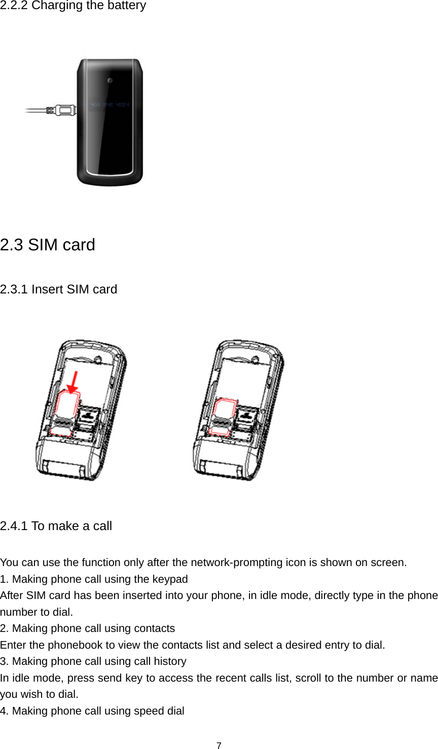 7 2.2.2 Charging the battery  2.3 SIM card 2.3.1 Insert SIM card                       2.4.1 To make a call You can use the function only after the network-prompting icon is shown on screen. 1. Making phone call using the keypad After SIM card has been inserted into your phone, in idle mode, directly type in the phone number to dial. 2. Making phone call using contacts Enter the phonebook to view the contacts list and select a desired entry to dial. 3. Making phone call using call history In idle mode, press send key to access the recent calls list, scroll to the number or name you wish to dial. 4. Making phone call using speed dial 