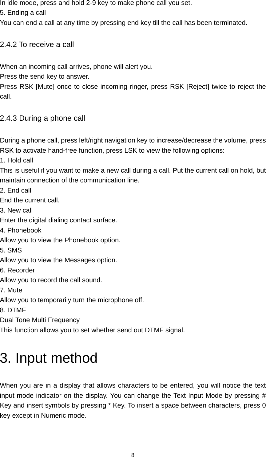 8 In idle mode, press and hold 2-9 key to make phone call you set. 5. Ending a call You can end a call at any time by pressing end key till the call has been terminated. 2.4.2 To receive a call When an incoming call arrives, phone will alert you. Press the send key to answer. Press RSK [Mute] once to close incoming ringer, press RSK [Reject] twice to reject the call. 2.4.3 During a phone call During a phone call, press left/right navigation key to increase/decrease the volume, press RSK to activate hand-free function, press LSK to view the following options: 1. Hold call This is useful if you want to make a new call during a call. Put the current call on hold, but maintain connection of the communication line. 2. End call End the current call. 3. New call Enter the digital dialing contact surface. 4. Phonebook Allow you to view the Phonebook option. 5. SMS Allow you to view the Messages option. 6. Recorder Allow you to record the call sound. 7. Mute Allow you to temporarily turn the microphone off. 8. DTMF Dual Tone Multi Frequency This function allows you to set whether send out DTMF signal. 3. Input method When you are in a display that allows characters to be entered, you will notice the text input mode indicator on the display. You can change the Text Input Mode by pressing # Key and insert symbols by pressing * Key. To insert a space between characters, press 0 key except in Numeric mode. 