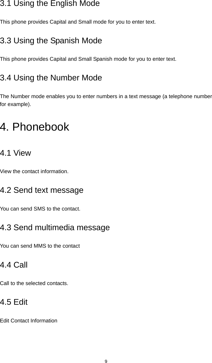 9 3.1 Using the English Mode This phone provides Capital and Small mode for you to enter text. 3.3 Using the Spanish Mode This phone provides Capital and Small Spanish mode for you to enter text.   3.4 Using the Number Mode The Number mode enables you to enter numbers in a text message (a telephone number for example).   4. Phonebook 4.1 View View the contact information. 4.2 Send text message You can send SMS to the contact. 4.3 Send multimedia message You can send MMS to the contact 4.4 Call Call to the selected contacts. 4.5 Edit Edit Contact Information 