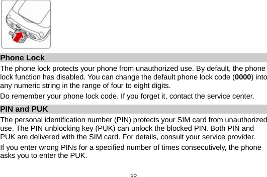  10 Phone Lock The phone lock protects your phone from unauthorized use. By default, the phone lock function has disabled. You can change the default phone lock code (0000) into any numeric string in the range of four to eight digits. Do remember your phone lock code. If you forget it, contact the service center. PIN and PUK   The personal identification number (PIN) protects your SIM card from unauthorized use. The PIN unblocking key (PUK) can unlock the blocked PIN. Both PIN and PUK are delivered with the SIM card. For details, consult your service provider. If you enter wrong PINs for a specified number of times consecutively, the phone asks you to enter the PUK.  