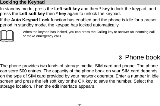  11Locking the Keypad In standby mode, press the Left soft key and then * key to lock the keypad, and press the Left soft key then * key again to unlock the keypad. If the Auto Keypad Lock function has enabled and the phone is idle for a preset period in standby mode, the keypad has locked automatically. When the keypad has locked, you can press the Calling key to answer an incoming call or make emergency calls.   3  Phone book The phone provides two kinds of storage media: SIM card and phone. The phone can store 500 entries. The capacity of the phone book on your SIM card depends on the type of SIM card provided by your network operator. Enter a number in idle screen and press the left soft key or the OK key to save the number. Select the storage location. Then the edit interface appears.  