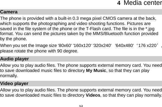  124  Media center Camera The phone is provided with a built-in 0.3 mega pixel CMOS camera at the back, which supports the photographing and video shooting functions. Pictures are saved in the file system of the phone or the T-Flash card. The file is in the *.jpg format. You can send the pictures taken by the MMS/Bluetooth function provided by the phone. When you set the Image size &apos;80x60&apos; &apos;160x120&apos; &apos;320x240&apos;   &apos;640x480&apos; ‘176 x220’ , please rotate the phone with 90 degree. Audio player Allow you to play audio files. The phone supports external memory card. You need to save downloaded music files to directory My Music, so that they can play normally. Video player Allow you to play audio files. The phone supports external memory card. You need to save downloaded music files to directory Videos, so that they can play normally. 