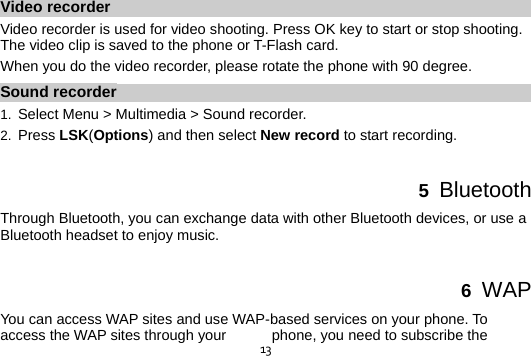  13Video recorder Video recorder is used for video shooting. Press OK key to start or stop shooting. The video clip is saved to the phone or T-Flash card. When you do the video recorder, please rotate the phone with 90 degree. Sound recorder 1.  Select Menu &gt; Multimedia &gt; Sound recorder. 2.  Press LSK(Options) and then select New record to start recording.  5  Bluetooth Through Bluetooth, you can exchange data with other Bluetooth devices, or use a Bluetooth headset to enjoy music.  6  WAP You can access WAP sites and use WAP-based services on your phone. To access the WAP sites through your  phone, you need to subscribe the 